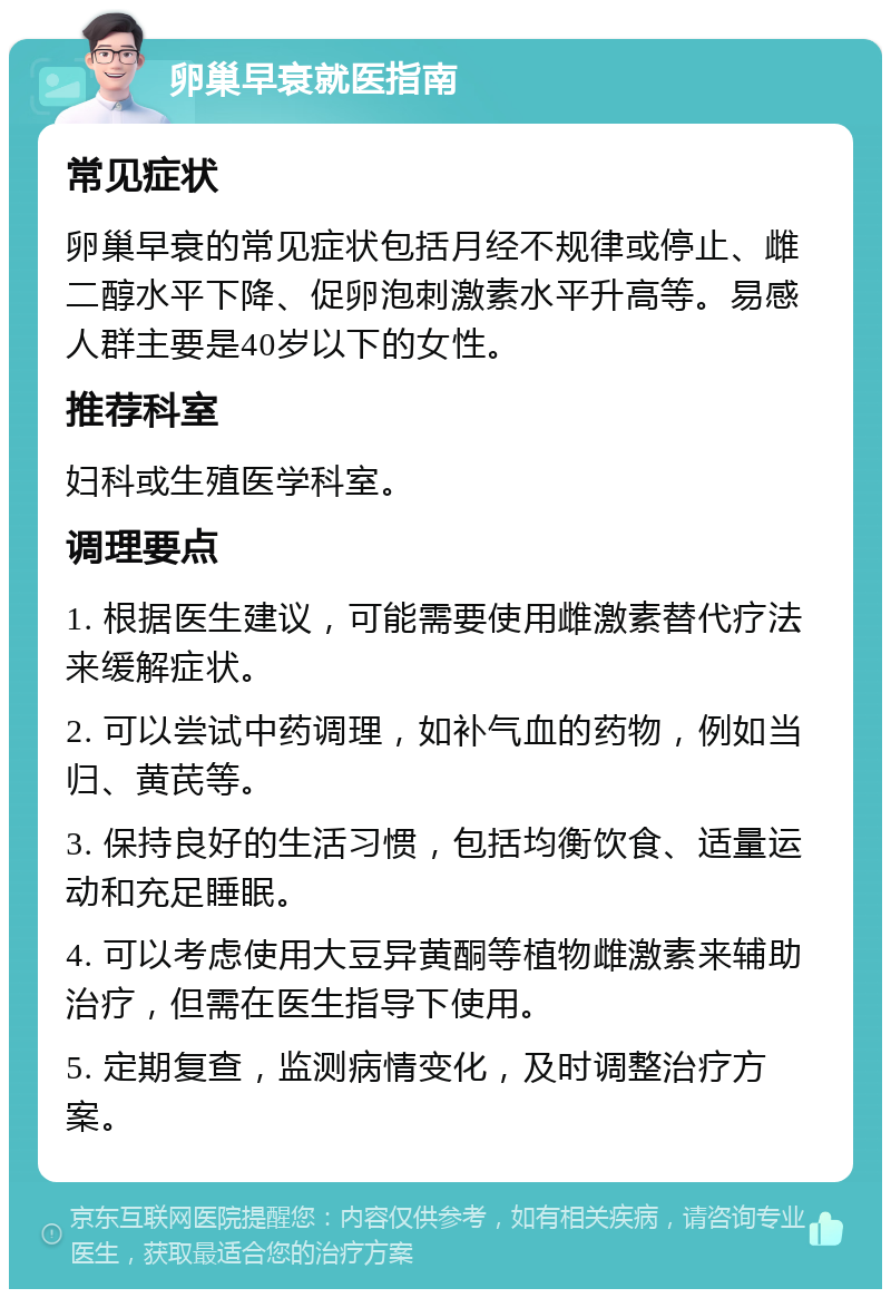 卵巢早衰就医指南 常见症状 卵巢早衰的常见症状包括月经不规律或停止、雌二醇水平下降、促卵泡刺激素水平升高等。易感人群主要是40岁以下的女性。 推荐科室 妇科或生殖医学科室。 调理要点 1. 根据医生建议，可能需要使用雌激素替代疗法来缓解症状。 2. 可以尝试中药调理，如补气血的药物，例如当归、黄芪等。 3. 保持良好的生活习惯，包括均衡饮食、适量运动和充足睡眠。 4. 可以考虑使用大豆异黄酮等植物雌激素来辅助治疗，但需在医生指导下使用。 5. 定期复查，监测病情变化，及时调整治疗方案。