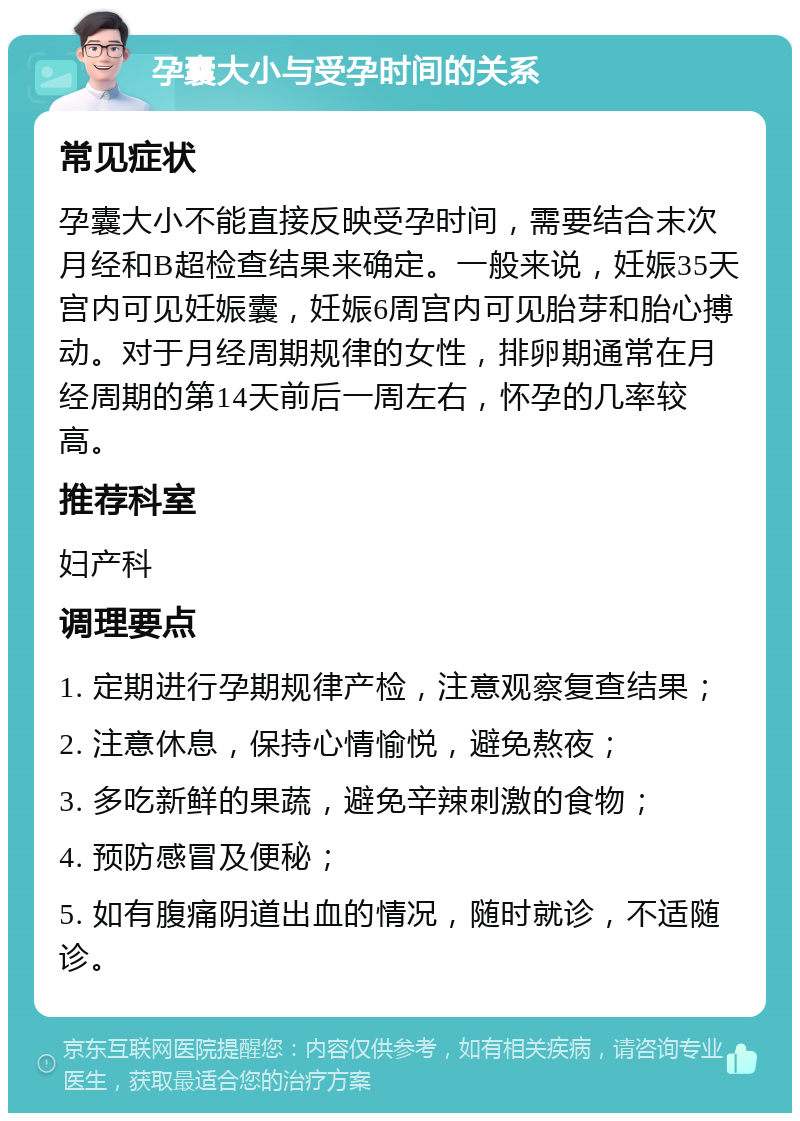 孕囊大小与受孕时间的关系 常见症状 孕囊大小不能直接反映受孕时间，需要结合末次月经和B超检查结果来确定。一般来说，妊娠35天宫内可见妊娠囊，妊娠6周宫内可见胎芽和胎心搏动。对于月经周期规律的女性，排卵期通常在月经周期的第14天前后一周左右，怀孕的几率较高。 推荐科室 妇产科 调理要点 1. 定期进行孕期规律产检，注意观察复查结果； 2. 注意休息，保持心情愉悦，避免熬夜； 3. 多吃新鲜的果蔬，避免辛辣刺激的食物； 4. 预防感冒及便秘； 5. 如有腹痛阴道出血的情况，随时就诊，不适随诊。