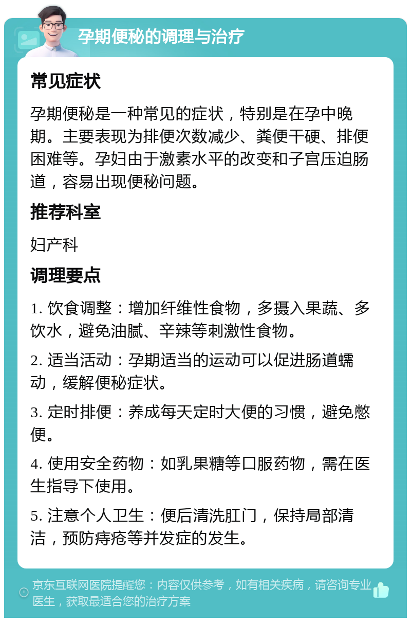 孕期便秘的调理与治疗 常见症状 孕期便秘是一种常见的症状，特别是在孕中晚期。主要表现为排便次数减少、粪便干硬、排便困难等。孕妇由于激素水平的改变和子宫压迫肠道，容易出现便秘问题。 推荐科室 妇产科 调理要点 1. 饮食调整：增加纤维性食物，多摄入果蔬、多饮水，避免油腻、辛辣等刺激性食物。 2. 适当活动：孕期适当的运动可以促进肠道蠕动，缓解便秘症状。 3. 定时排便：养成每天定时大便的习惯，避免憋便。 4. 使用安全药物：如乳果糖等口服药物，需在医生指导下使用。 5. 注意个人卫生：便后清洗肛门，保持局部清洁，预防痔疮等并发症的发生。