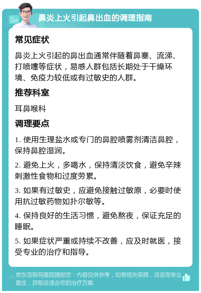 鼻炎上火引起鼻出血的调理指南 常见症状 鼻炎上火引起的鼻出血通常伴随着鼻塞、流涕、打喷嚏等症状，易感人群包括长期处于干燥环境、免疫力较低或有过敏史的人群。 推荐科室 耳鼻喉科 调理要点 1. 使用生理盐水或专门的鼻腔喷雾剂清洁鼻腔，保持鼻腔湿润。 2. 避免上火，多喝水，保持清淡饮食，避免辛辣刺激性食物和过度劳累。 3. 如果有过敏史，应避免接触过敏原，必要时使用抗过敏药物如扑尔敏等。 4. 保持良好的生活习惯，避免熬夜，保证充足的睡眠。 5. 如果症状严重或持续不改善，应及时就医，接受专业的治疗和指导。