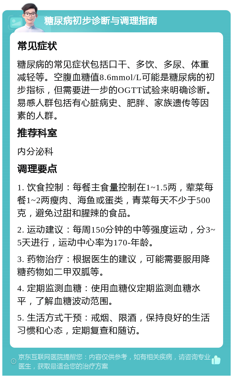 糖尿病初步诊断与调理指南 常见症状 糖尿病的常见症状包括口干、多饮、多尿、体重减轻等。空腹血糖值8.6mmol/L可能是糖尿病的初步指标，但需要进一步的OGTT试验来明确诊断。易感人群包括有心脏病史、肥胖、家族遗传等因素的人群。 推荐科室 内分泌科 调理要点 1. 饮食控制：每餐主食量控制在1~1.5两，荤菜每餐1~2两瘦肉、海鱼或蛋类，青菜每天不少于500克，避免过甜和腥辣的食品。 2. 运动建议：每周150分钟的中等强度运动，分3~5天进行，运动中心率为170-年龄。 3. 药物治疗：根据医生的建议，可能需要服用降糖药物如二甲双胍等。 4. 定期监测血糖：使用血糖仪定期监测血糖水平，了解血糖波动范围。 5. 生活方式干预：戒烟、限酒，保持良好的生活习惯和心态，定期复查和随访。