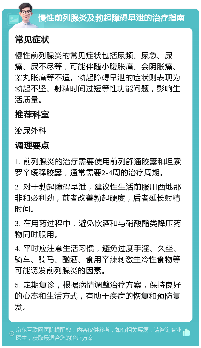 慢性前列腺炎及勃起障碍早泄的治疗指南 常见症状 慢性前列腺炎的常见症状包括尿频、尿急、尿痛、尿不尽等，可能伴随小腹胀痛、会阴胀痛、睾丸胀痛等不适。勃起障碍早泄的症状则表现为勃起不坚、射精时间过短等性功能问题，影响生活质量。 推荐科室 泌尿外科 调理要点 1. 前列腺炎的治疗需要使用前列舒通胶囊和坦索罗辛缓释胶囊，通常需要2-4周的治疗周期。 2. 对于勃起障碍早泄，建议性生活前服用西地那非和必利劲，前者改善勃起硬度，后者延长射精时间。 3. 在用药过程中，避免饮酒和与硝酸酯类降压药物同时服用。 4. 平时应注意生活习惯，避免过度手淫、久坐、骑车、骑马、酗酒、食用辛辣刺激生冷性食物等可能诱发前列腺炎的因素。 5. 定期复诊，根据病情调整治疗方案，保持良好的心态和生活方式，有助于疾病的恢复和预防复发。