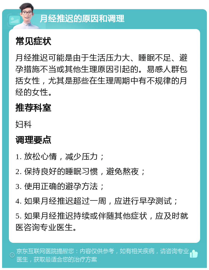 月经推迟的原因和调理 常见症状 月经推迟可能是由于生活压力大、睡眠不足、避孕措施不当或其他生理原因引起的。易感人群包括女性，尤其是那些在生理周期中有不规律的月经的女性。 推荐科室 妇科 调理要点 1. 放松心情，减少压力； 2. 保持良好的睡眠习惯，避免熬夜； 3. 使用正确的避孕方法； 4. 如果月经推迟超过一周，应进行早孕测试； 5. 如果月经推迟持续或伴随其他症状，应及时就医咨询专业医生。