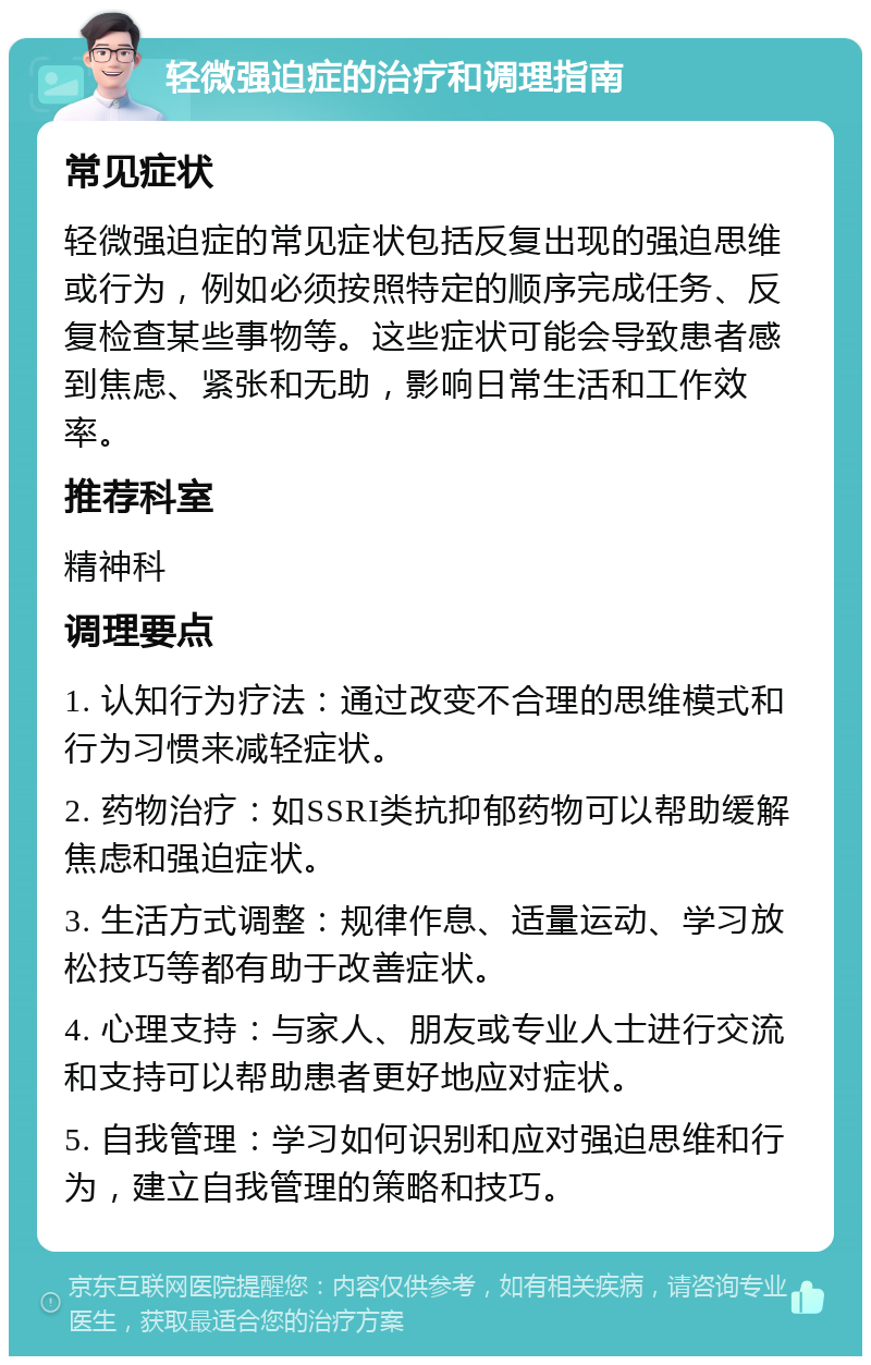 轻微强迫症的治疗和调理指南 常见症状 轻微强迫症的常见症状包括反复出现的强迫思维或行为，例如必须按照特定的顺序完成任务、反复检查某些事物等。这些症状可能会导致患者感到焦虑、紧张和无助，影响日常生活和工作效率。 推荐科室 精神科 调理要点 1. 认知行为疗法：通过改变不合理的思维模式和行为习惯来减轻症状。 2. 药物治疗：如SSRI类抗抑郁药物可以帮助缓解焦虑和强迫症状。 3. 生活方式调整：规律作息、适量运动、学习放松技巧等都有助于改善症状。 4. 心理支持：与家人、朋友或专业人士进行交流和支持可以帮助患者更好地应对症状。 5. 自我管理：学习如何识别和应对强迫思维和行为，建立自我管理的策略和技巧。