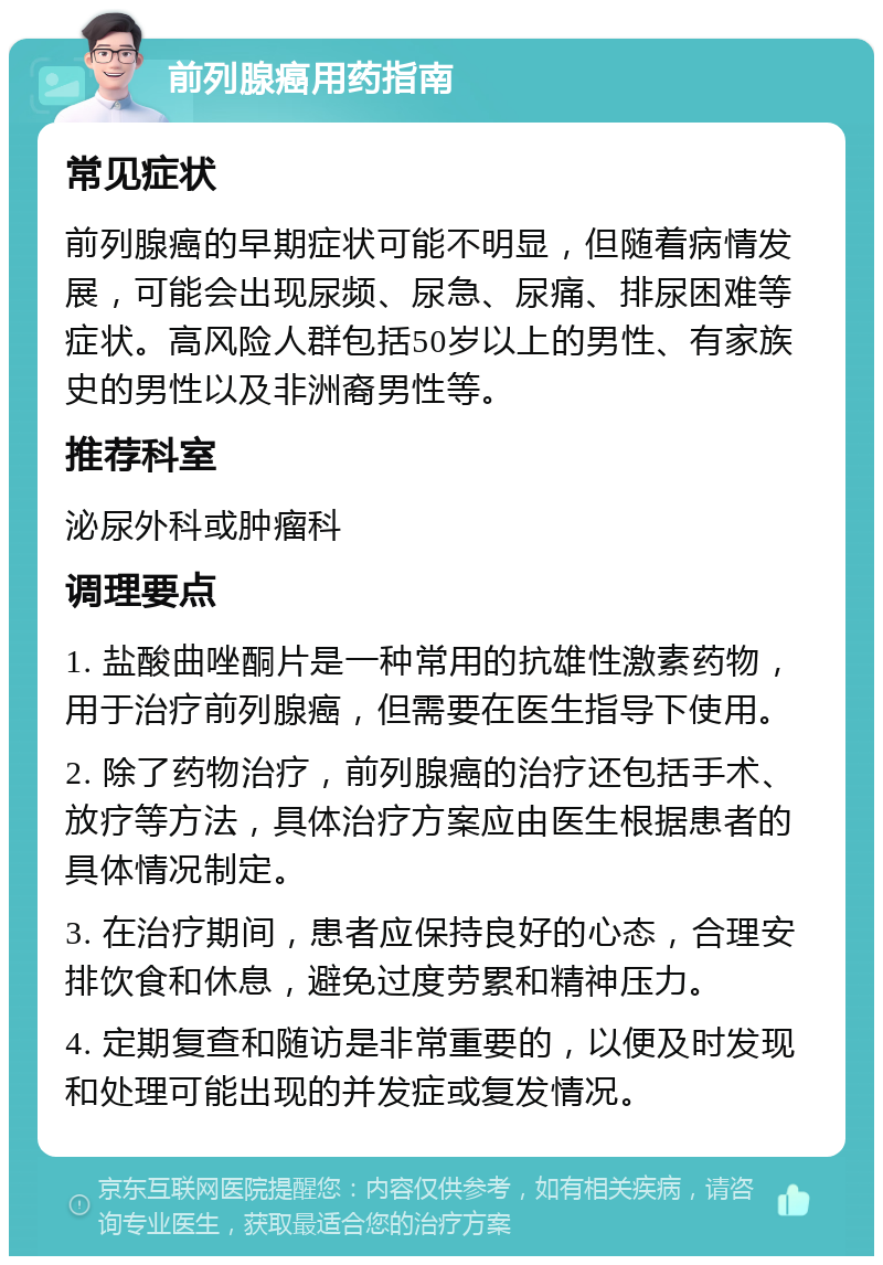 前列腺癌用药指南 常见症状 前列腺癌的早期症状可能不明显，但随着病情发展，可能会出现尿频、尿急、尿痛、排尿困难等症状。高风险人群包括50岁以上的男性、有家族史的男性以及非洲裔男性等。 推荐科室 泌尿外科或肿瘤科 调理要点 1. 盐酸曲唑酮片是一种常用的抗雄性激素药物，用于治疗前列腺癌，但需要在医生指导下使用。 2. 除了药物治疗，前列腺癌的治疗还包括手术、放疗等方法，具体治疗方案应由医生根据患者的具体情况制定。 3. 在治疗期间，患者应保持良好的心态，合理安排饮食和休息，避免过度劳累和精神压力。 4. 定期复查和随访是非常重要的，以便及时发现和处理可能出现的并发症或复发情况。