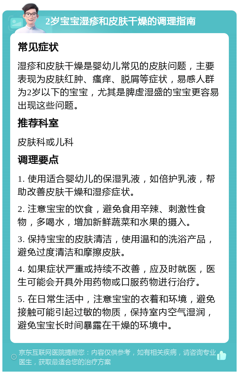 2岁宝宝湿疹和皮肤干燥的调理指南 常见症状 湿疹和皮肤干燥是婴幼儿常见的皮肤问题，主要表现为皮肤红肿、瘙痒、脱屑等症状，易感人群为2岁以下的宝宝，尤其是脾虚湿盛的宝宝更容易出现这些问题。 推荐科室 皮肤科或儿科 调理要点 1. 使用适合婴幼儿的保湿乳液，如倍护乳液，帮助改善皮肤干燥和湿疹症状。 2. 注意宝宝的饮食，避免食用辛辣、刺激性食物，多喝水，增加新鲜蔬菜和水果的摄入。 3. 保持宝宝的皮肤清洁，使用温和的洗浴产品，避免过度清洁和摩擦皮肤。 4. 如果症状严重或持续不改善，应及时就医，医生可能会开具外用药物或口服药物进行治疗。 5. 在日常生活中，注意宝宝的衣着和环境，避免接触可能引起过敏的物质，保持室内空气湿润，避免宝宝长时间暴露在干燥的环境中。