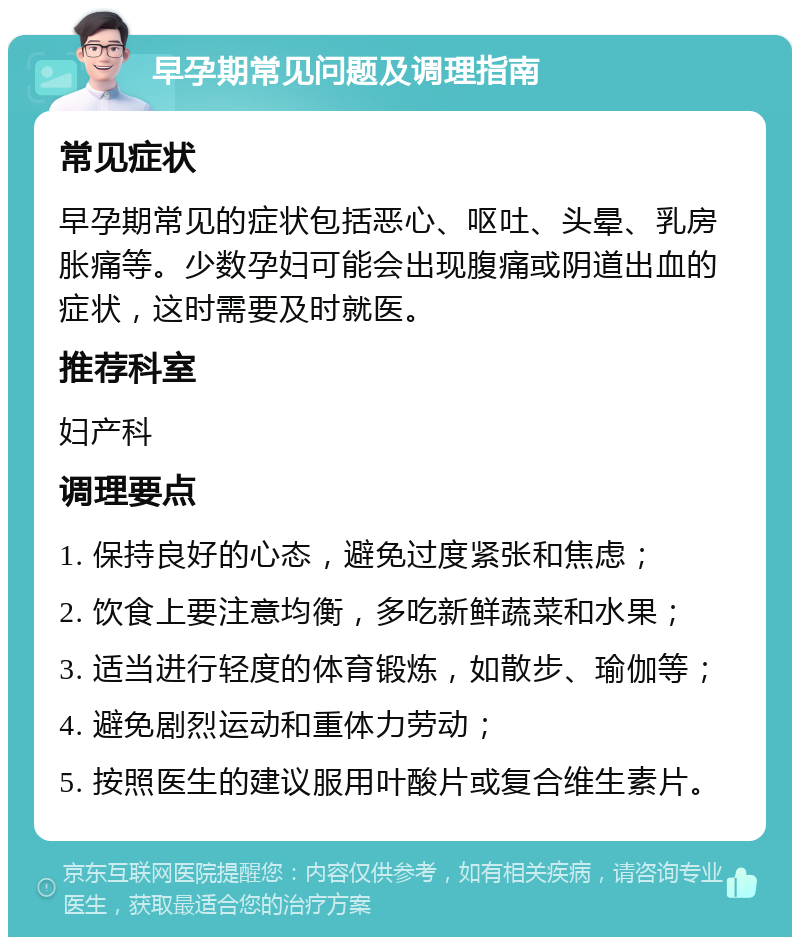 早孕期常见问题及调理指南 常见症状 早孕期常见的症状包括恶心、呕吐、头晕、乳房胀痛等。少数孕妇可能会出现腹痛或阴道出血的症状，这时需要及时就医。 推荐科室 妇产科 调理要点 1. 保持良好的心态，避免过度紧张和焦虑； 2. 饮食上要注意均衡，多吃新鲜蔬菜和水果； 3. 适当进行轻度的体育锻炼，如散步、瑜伽等； 4. 避免剧烈运动和重体力劳动； 5. 按照医生的建议服用叶酸片或复合维生素片。