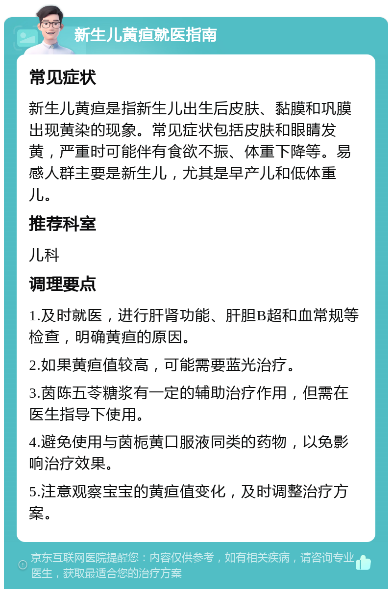 新生儿黄疸就医指南 常见症状 新生儿黄疸是指新生儿出生后皮肤、黏膜和巩膜出现黄染的现象。常见症状包括皮肤和眼睛发黄，严重时可能伴有食欲不振、体重下降等。易感人群主要是新生儿，尤其是早产儿和低体重儿。 推荐科室 儿科 调理要点 1.及时就医，进行肝肾功能、肝胆B超和血常规等检查，明确黄疸的原因。 2.如果黄疸值较高，可能需要蓝光治疗。 3.茵陈五苓糖浆有一定的辅助治疗作用，但需在医生指导下使用。 4.避免使用与茵栀黄口服液同类的药物，以免影响治疗效果。 5.注意观察宝宝的黄疸值变化，及时调整治疗方案。