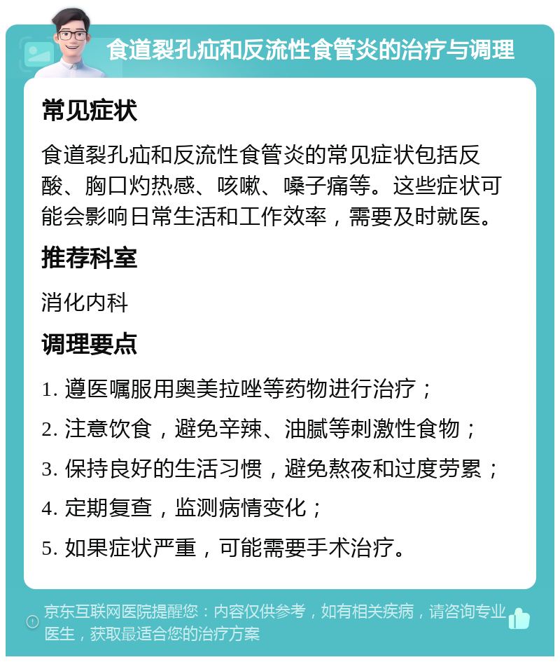 食道裂孔疝和反流性食管炎的治疗与调理 常见症状 食道裂孔疝和反流性食管炎的常见症状包括反酸、胸口灼热感、咳嗽、嗓子痛等。这些症状可能会影响日常生活和工作效率，需要及时就医。 推荐科室 消化内科 调理要点 1. 遵医嘱服用奥美拉唑等药物进行治疗； 2. 注意饮食，避免辛辣、油腻等刺激性食物； 3. 保持良好的生活习惯，避免熬夜和过度劳累； 4. 定期复查，监测病情变化； 5. 如果症状严重，可能需要手术治疗。