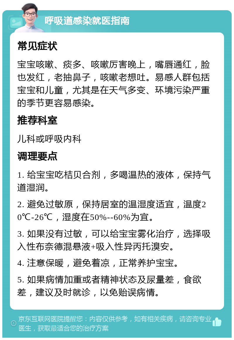 呼吸道感染就医指南 常见症状 宝宝咳嗽、痰多、咳嗽厉害晚上，嘴唇通红，脸也发红，老抽鼻子，咳嗽老想吐。易感人群包括宝宝和儿童，尤其是在天气多变、环境污染严重的季节更容易感染。 推荐科室 儿科或呼吸内科 调理要点 1. 给宝宝吃桔贝合剂，多喝温热的液体，保持气道湿润。 2. 避免过敏原，保持居室的温湿度适宜，温度20℃-26℃，湿度在50%--60%为宜。 3. 如果没有过敏，可以给宝宝雾化治疗，选择吸入性布奈德混悬液+吸入性异丙托溴安。 4. 注意保暖，避免着凉，正常养护宝宝。 5. 如果病情加重或者精神状态及尿量差，食欲差，建议及时就诊，以免贻误病情。