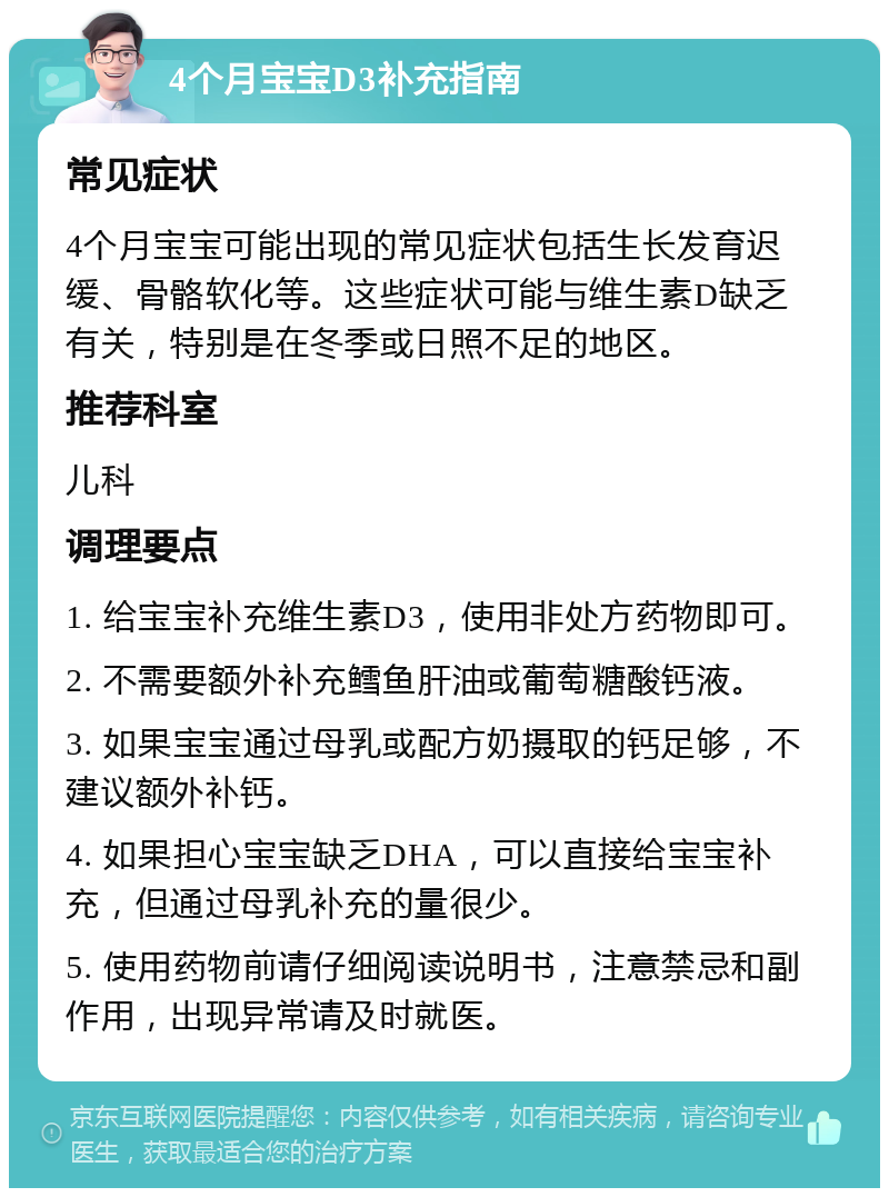 4个月宝宝D3补充指南 常见症状 4个月宝宝可能出现的常见症状包括生长发育迟缓、骨骼软化等。这些症状可能与维生素D缺乏有关，特别是在冬季或日照不足的地区。 推荐科室 儿科 调理要点 1. 给宝宝补充维生素D3，使用非处方药物即可。 2. 不需要额外补充鳕鱼肝油或葡萄糖酸钙液。 3. 如果宝宝通过母乳或配方奶摄取的钙足够，不建议额外补钙。 4. 如果担心宝宝缺乏DHA，可以直接给宝宝补充，但通过母乳补充的量很少。 5. 使用药物前请仔细阅读说明书，注意禁忌和副作用，出现异常请及时就医。