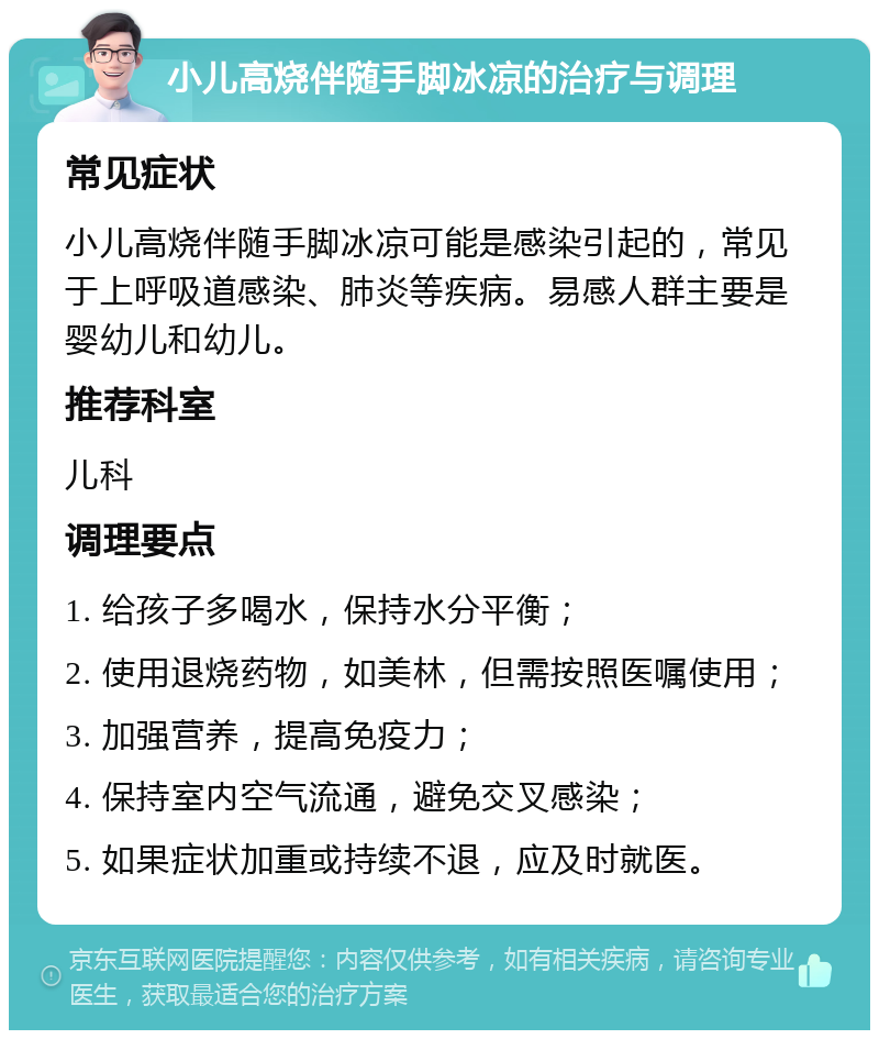 小儿高烧伴随手脚冰凉的治疗与调理 常见症状 小儿高烧伴随手脚冰凉可能是感染引起的，常见于上呼吸道感染、肺炎等疾病。易感人群主要是婴幼儿和幼儿。 推荐科室 儿科 调理要点 1. 给孩子多喝水，保持水分平衡； 2. 使用退烧药物，如美林，但需按照医嘱使用； 3. 加强营养，提高免疫力； 4. 保持室内空气流通，避免交叉感染； 5. 如果症状加重或持续不退，应及时就医。