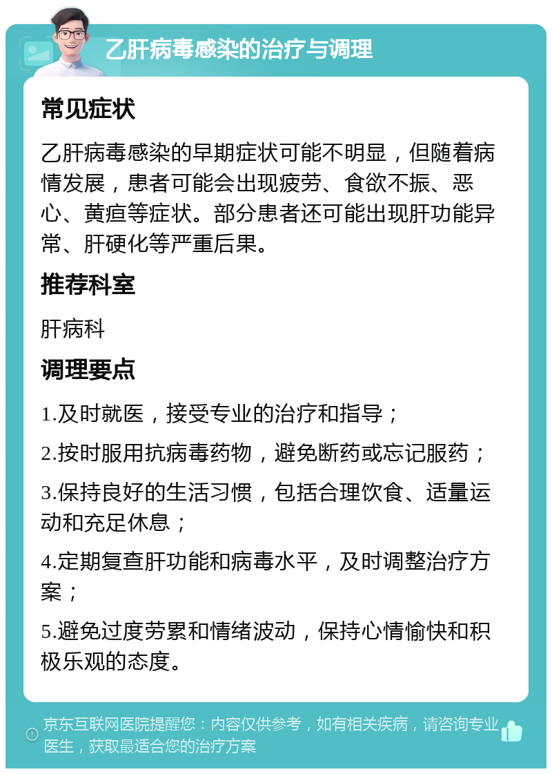 乙肝病毒感染的治疗与调理 常见症状 乙肝病毒感染的早期症状可能不明显，但随着病情发展，患者可能会出现疲劳、食欲不振、恶心、黄疸等症状。部分患者还可能出现肝功能异常、肝硬化等严重后果。 推荐科室 肝病科 调理要点 1.及时就医，接受专业的治疗和指导； 2.按时服用抗病毒药物，避免断药或忘记服药； 3.保持良好的生活习惯，包括合理饮食、适量运动和充足休息； 4.定期复查肝功能和病毒水平，及时调整治疗方案； 5.避免过度劳累和情绪波动，保持心情愉快和积极乐观的态度。