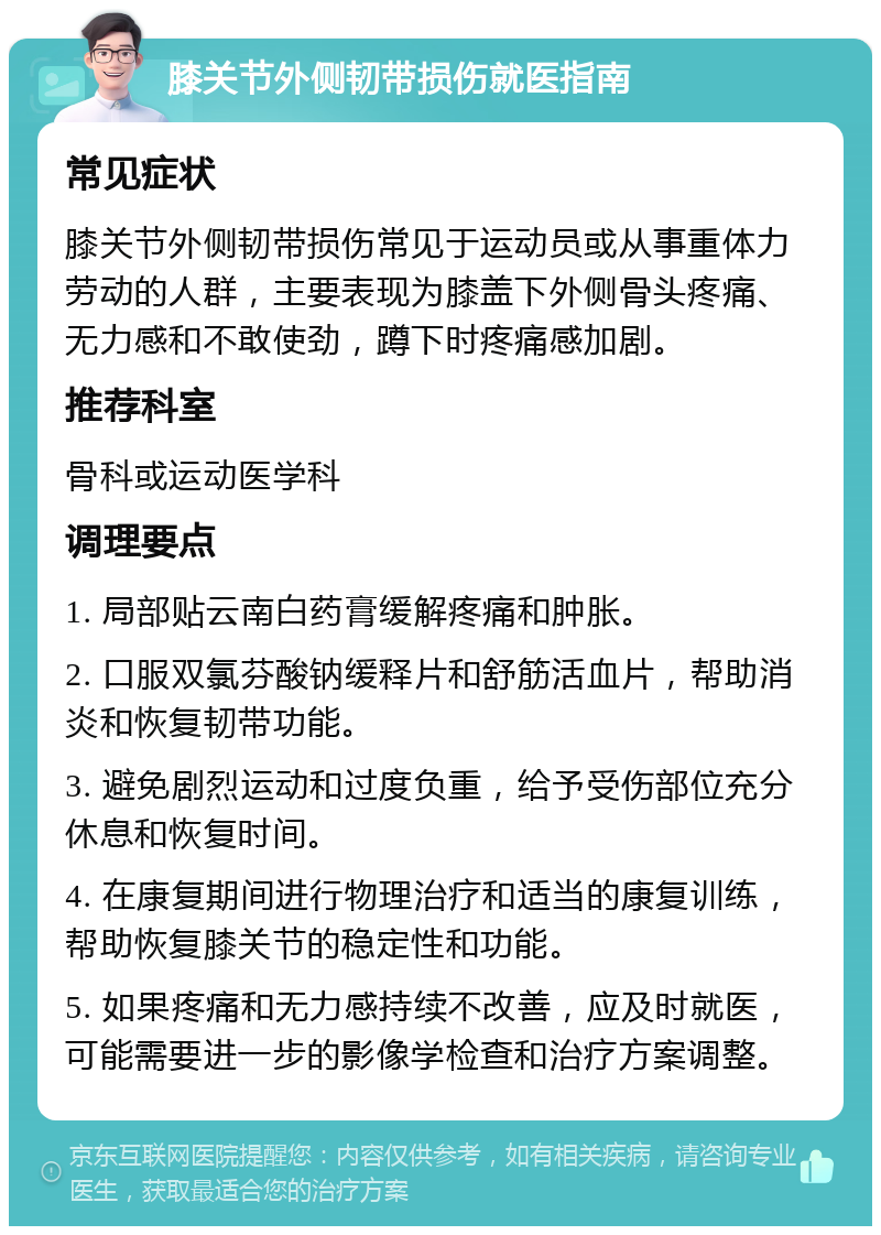 膝关节外侧韧带损伤就医指南 常见症状 膝关节外侧韧带损伤常见于运动员或从事重体力劳动的人群，主要表现为膝盖下外侧骨头疼痛、无力感和不敢使劲，蹲下时疼痛感加剧。 推荐科室 骨科或运动医学科 调理要点 1. 局部贴云南白药膏缓解疼痛和肿胀。 2. 口服双氯芬酸钠缓释片和舒筋活血片，帮助消炎和恢复韧带功能。 3. 避免剧烈运动和过度负重，给予受伤部位充分休息和恢复时间。 4. 在康复期间进行物理治疗和适当的康复训练，帮助恢复膝关节的稳定性和功能。 5. 如果疼痛和无力感持续不改善，应及时就医，可能需要进一步的影像学检查和治疗方案调整。