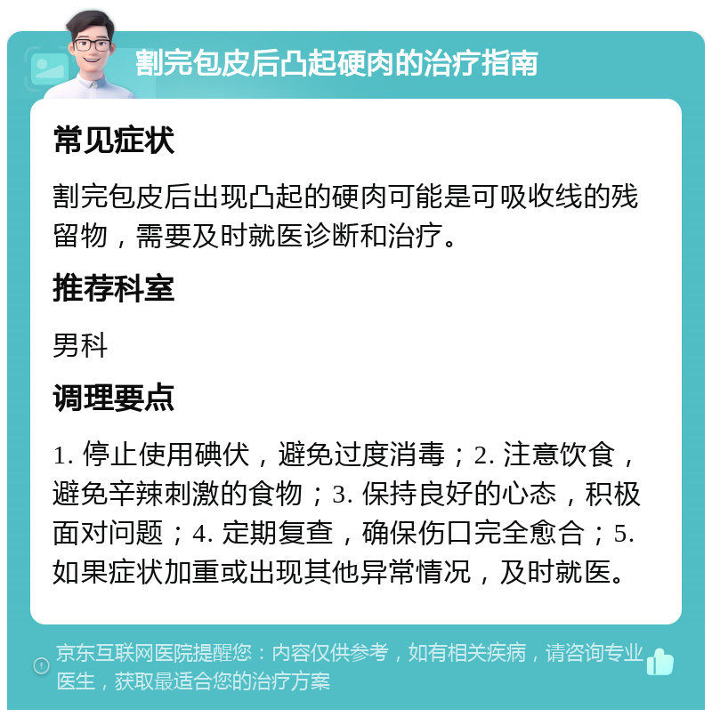 割完包皮后凸起硬肉的治疗指南 常见症状 割完包皮后出现凸起的硬肉可能是可吸收线的残留物，需要及时就医诊断和治疗。 推荐科室 男科 调理要点 1. 停止使用碘伏，避免过度消毒；2. 注意饮食，避免辛辣刺激的食物；3. 保持良好的心态，积极面对问题；4. 定期复查，确保伤口完全愈合；5. 如果症状加重或出现其他异常情况，及时就医。