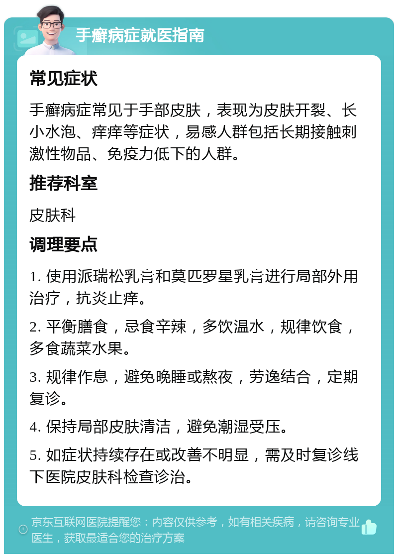 手癣病症就医指南 常见症状 手癣病症常见于手部皮肤，表现为皮肤开裂、长小水泡、痒痒等症状，易感人群包括长期接触刺激性物品、免疫力低下的人群。 推荐科室 皮肤科 调理要点 1. 使用派瑞松乳膏和莫匹罗星乳膏进行局部外用治疗，抗炎止痒。 2. 平衡膳食，忌食辛辣，多饮温水，规律饮食，多食蔬菜水果。 3. 规律作息，避免晚睡或熬夜，劳逸结合，定期复诊。 4. 保持局部皮肤清洁，避免潮湿受压。 5. 如症状持续存在或改善不明显，需及时复诊线下医院皮肤科检查诊治。