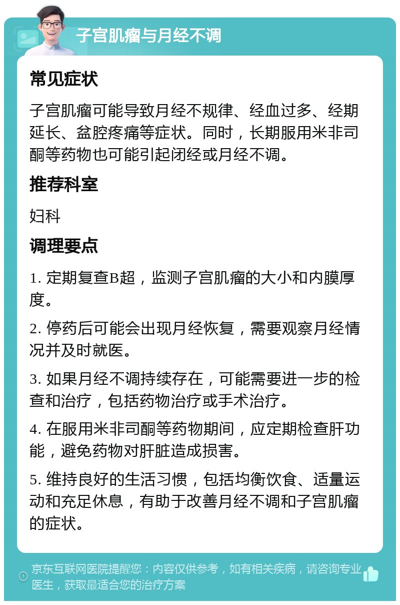 子宫肌瘤与月经不调 常见症状 子宫肌瘤可能导致月经不规律、经血过多、经期延长、盆腔疼痛等症状。同时，长期服用米非司酮等药物也可能引起闭经或月经不调。 推荐科室 妇科 调理要点 1. 定期复查B超，监测子宫肌瘤的大小和内膜厚度。 2. 停药后可能会出现月经恢复，需要观察月经情况并及时就医。 3. 如果月经不调持续存在，可能需要进一步的检查和治疗，包括药物治疗或手术治疗。 4. 在服用米非司酮等药物期间，应定期检查肝功能，避免药物对肝脏造成损害。 5. 维持良好的生活习惯，包括均衡饮食、适量运动和充足休息，有助于改善月经不调和子宫肌瘤的症状。