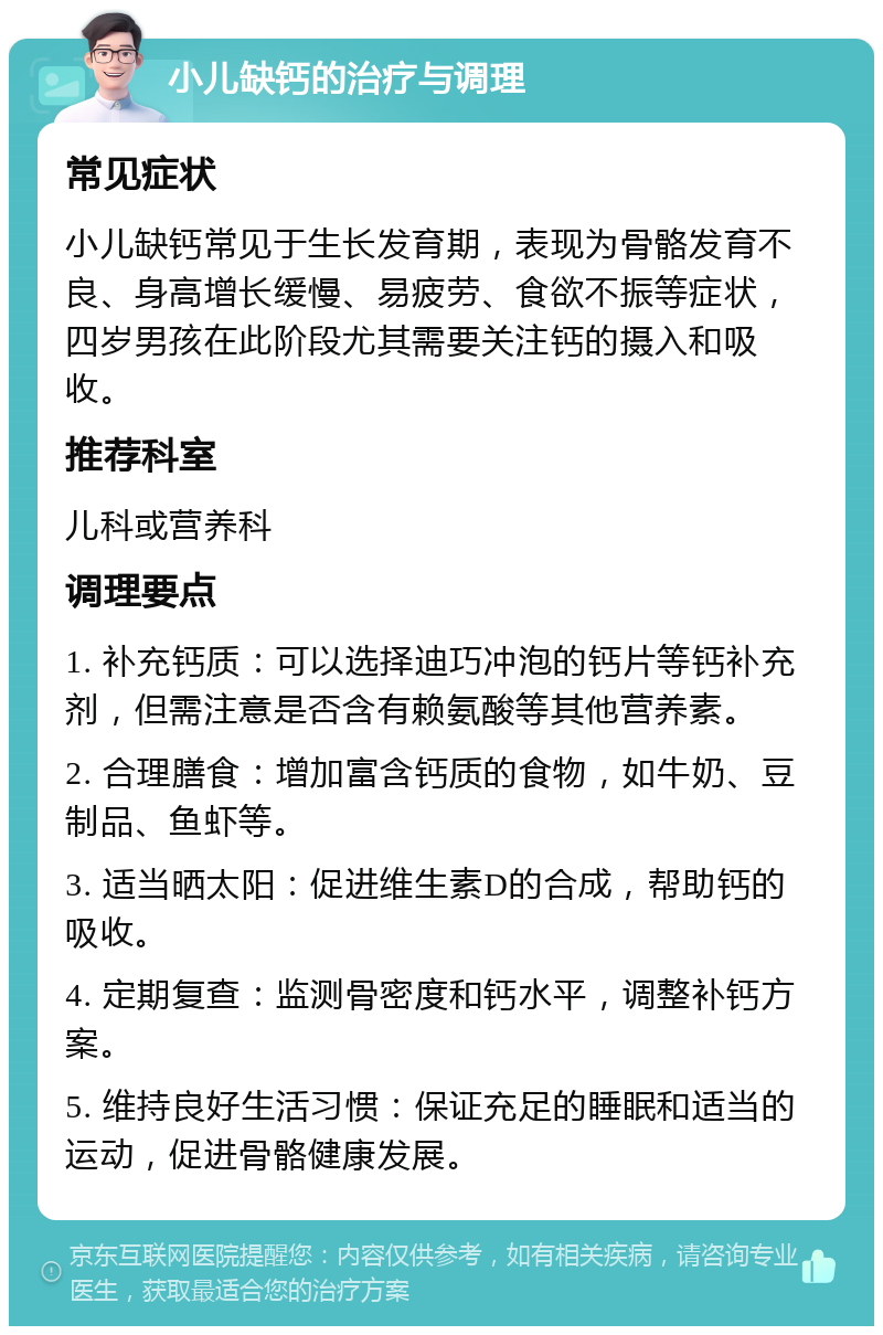 小儿缺钙的治疗与调理 常见症状 小儿缺钙常见于生长发育期，表现为骨骼发育不良、身高增长缓慢、易疲劳、食欲不振等症状，四岁男孩在此阶段尤其需要关注钙的摄入和吸收。 推荐科室 儿科或营养科 调理要点 1. 补充钙质：可以选择迪巧冲泡的钙片等钙补充剂，但需注意是否含有赖氨酸等其他营养素。 2. 合理膳食：增加富含钙质的食物，如牛奶、豆制品、鱼虾等。 3. 适当晒太阳：促进维生素D的合成，帮助钙的吸收。 4. 定期复查：监测骨密度和钙水平，调整补钙方案。 5. 维持良好生活习惯：保证充足的睡眠和适当的运动，促进骨骼健康发展。