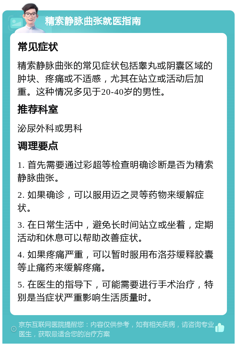 精索静脉曲张就医指南 常见症状 精索静脉曲张的常见症状包括睾丸或阴囊区域的肿块、疼痛或不适感，尤其在站立或活动后加重。这种情况多见于20-40岁的男性。 推荐科室 泌尿外科或男科 调理要点 1. 首先需要通过彩超等检查明确诊断是否为精索静脉曲张。 2. 如果确诊，可以服用迈之灵等药物来缓解症状。 3. 在日常生活中，避免长时间站立或坐着，定期活动和休息可以帮助改善症状。 4. 如果疼痛严重，可以暂时服用布洛芬缓释胶囊等止痛药来缓解疼痛。 5. 在医生的指导下，可能需要进行手术治疗，特别是当症状严重影响生活质量时。