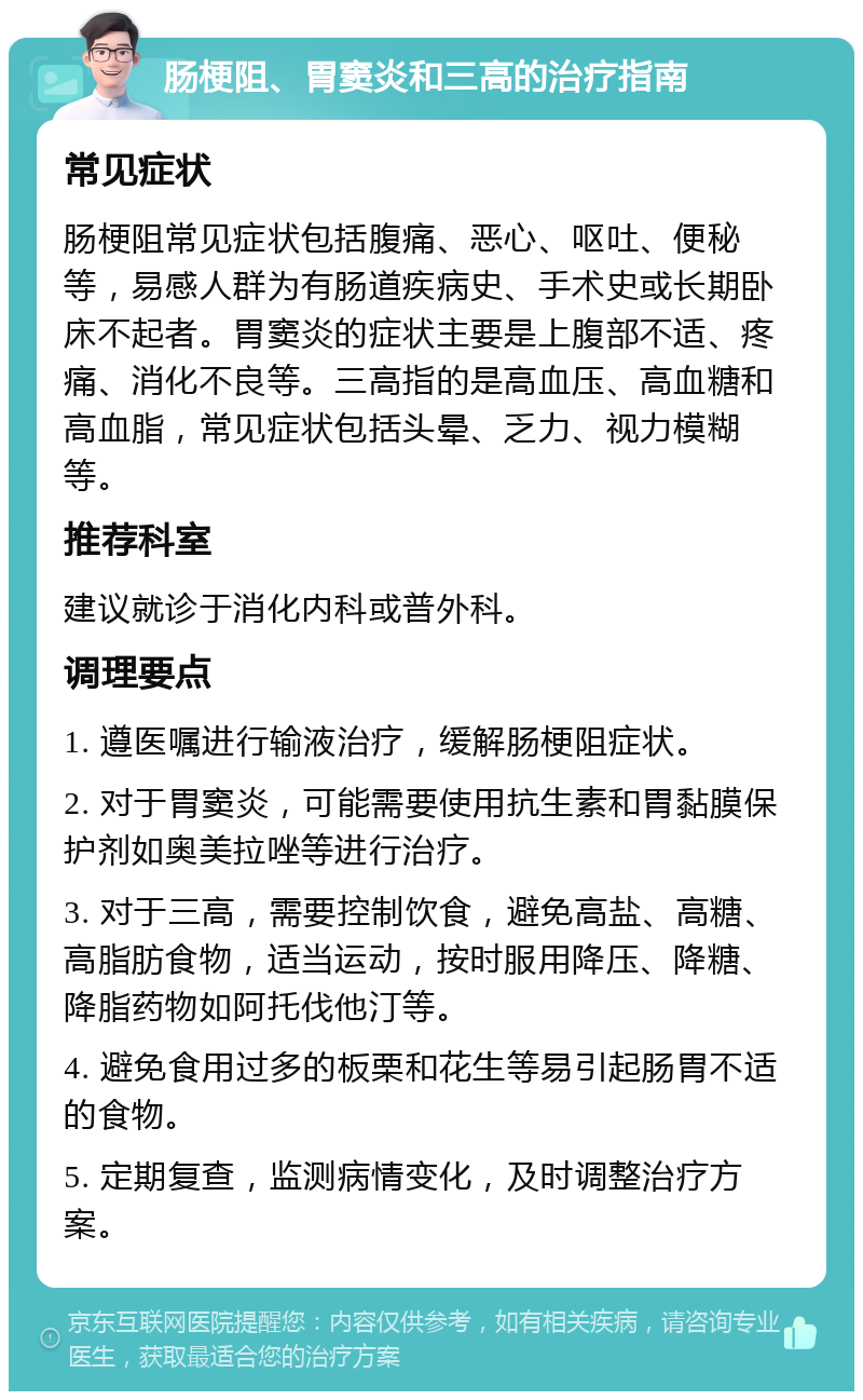 肠梗阻、胃窦炎和三高的治疗指南 常见症状 肠梗阻常见症状包括腹痛、恶心、呕吐、便秘等，易感人群为有肠道疾病史、手术史或长期卧床不起者。胃窦炎的症状主要是上腹部不适、疼痛、消化不良等。三高指的是高血压、高血糖和高血脂，常见症状包括头晕、乏力、视力模糊等。 推荐科室 建议就诊于消化内科或普外科。 调理要点 1. 遵医嘱进行输液治疗，缓解肠梗阻症状。 2. 对于胃窦炎，可能需要使用抗生素和胃黏膜保护剂如奥美拉唑等进行治疗。 3. 对于三高，需要控制饮食，避免高盐、高糖、高脂肪食物，适当运动，按时服用降压、降糖、降脂药物如阿托伐他汀等。 4. 避免食用过多的板栗和花生等易引起肠胃不适的食物。 5. 定期复查，监测病情变化，及时调整治疗方案。