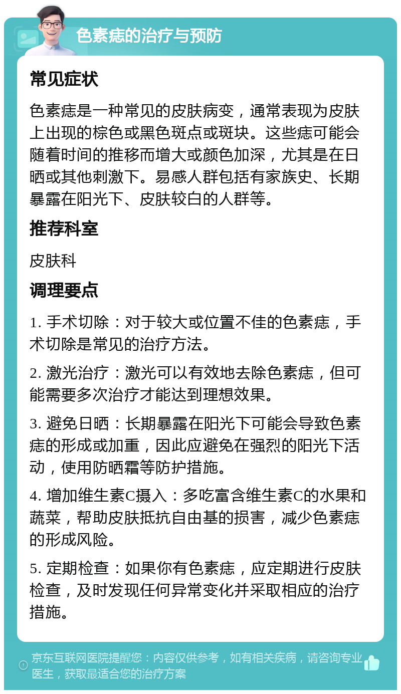 色素痣的治疗与预防 常见症状 色素痣是一种常见的皮肤病变，通常表现为皮肤上出现的棕色或黑色斑点或斑块。这些痣可能会随着时间的推移而增大或颜色加深，尤其是在日晒或其他刺激下。易感人群包括有家族史、长期暴露在阳光下、皮肤较白的人群等。 推荐科室 皮肤科 调理要点 1. 手术切除：对于较大或位置不佳的色素痣，手术切除是常见的治疗方法。 2. 激光治疗：激光可以有效地去除色素痣，但可能需要多次治疗才能达到理想效果。 3. 避免日晒：长期暴露在阳光下可能会导致色素痣的形成或加重，因此应避免在强烈的阳光下活动，使用防晒霜等防护措施。 4. 增加维生素C摄入：多吃富含维生素C的水果和蔬菜，帮助皮肤抵抗自由基的损害，减少色素痣的形成风险。 5. 定期检查：如果你有色素痣，应定期进行皮肤检查，及时发现任何异常变化并采取相应的治疗措施。