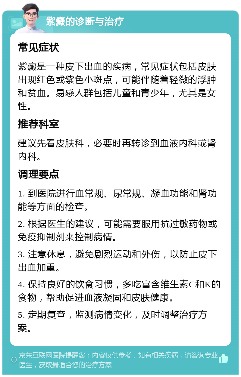 紫癜的诊断与治疗 常见症状 紫癜是一种皮下出血的疾病，常见症状包括皮肤出现红色或紫色小斑点，可能伴随着轻微的浮肿和贫血。易感人群包括儿童和青少年，尤其是女性。 推荐科室 建议先看皮肤科，必要时再转诊到血液内科或肾内科。 调理要点 1. 到医院进行血常规、尿常规、凝血功能和肾功能等方面的检查。 2. 根据医生的建议，可能需要服用抗过敏药物或免疫抑制剂来控制病情。 3. 注意休息，避免剧烈运动和外伤，以防止皮下出血加重。 4. 保持良好的饮食习惯，多吃富含维生素C和K的食物，帮助促进血液凝固和皮肤健康。 5. 定期复查，监测病情变化，及时调整治疗方案。