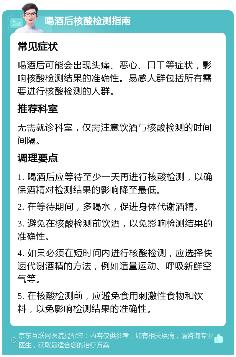 喝酒后核酸检测指南 常见症状 喝酒后可能会出现头痛、恶心、口干等症状，影响核酸检测结果的准确性。易感人群包括所有需要进行核酸检测的人群。 推荐科室 无需就诊科室，仅需注意饮酒与核酸检测的时间间隔。 调理要点 1. 喝酒后应等待至少一天再进行核酸检测，以确保酒精对检测结果的影响降至最低。 2. 在等待期间，多喝水，促进身体代谢酒精。 3. 避免在核酸检测前饮酒，以免影响检测结果的准确性。 4. 如果必须在短时间内进行核酸检测，应选择快速代谢酒精的方法，例如适量运动、呼吸新鲜空气等。 5. 在核酸检测前，应避免食用刺激性食物和饮料，以免影响检测结果的准确性。