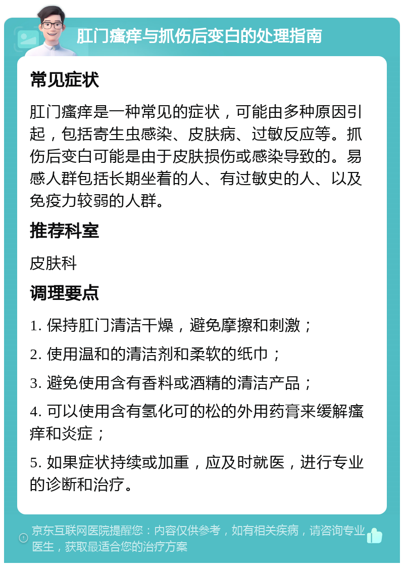 肛门瘙痒与抓伤后变白的处理指南 常见症状 肛门瘙痒是一种常见的症状，可能由多种原因引起，包括寄生虫感染、皮肤病、过敏反应等。抓伤后变白可能是由于皮肤损伤或感染导致的。易感人群包括长期坐着的人、有过敏史的人、以及免疫力较弱的人群。 推荐科室 皮肤科 调理要点 1. 保持肛门清洁干燥，避免摩擦和刺激； 2. 使用温和的清洁剂和柔软的纸巾； 3. 避免使用含有香料或酒精的清洁产品； 4. 可以使用含有氢化可的松的外用药膏来缓解瘙痒和炎症； 5. 如果症状持续或加重，应及时就医，进行专业的诊断和治疗。