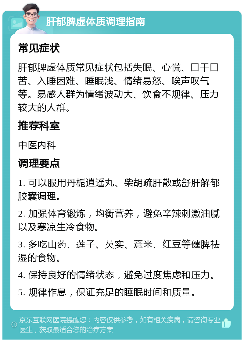 肝郁脾虚体质调理指南 常见症状 肝郁脾虚体质常见症状包括失眠、心慌、口干口苦、入睡困难、睡眠浅、情绪易怒、唉声叹气等。易感人群为情绪波动大、饮食不规律、压力较大的人群。 推荐科室 中医内科 调理要点 1. 可以服用丹栀逍遥丸、柴胡疏肝散或舒肝解郁胶囊调理。 2. 加强体育锻炼，均衡营养，避免辛辣刺激油腻以及寒凉生冷食物。 3. 多吃山药、莲子、芡实、薏米、红豆等健脾祛湿的食物。 4. 保持良好的情绪状态，避免过度焦虑和压力。 5. 规律作息，保证充足的睡眠时间和质量。