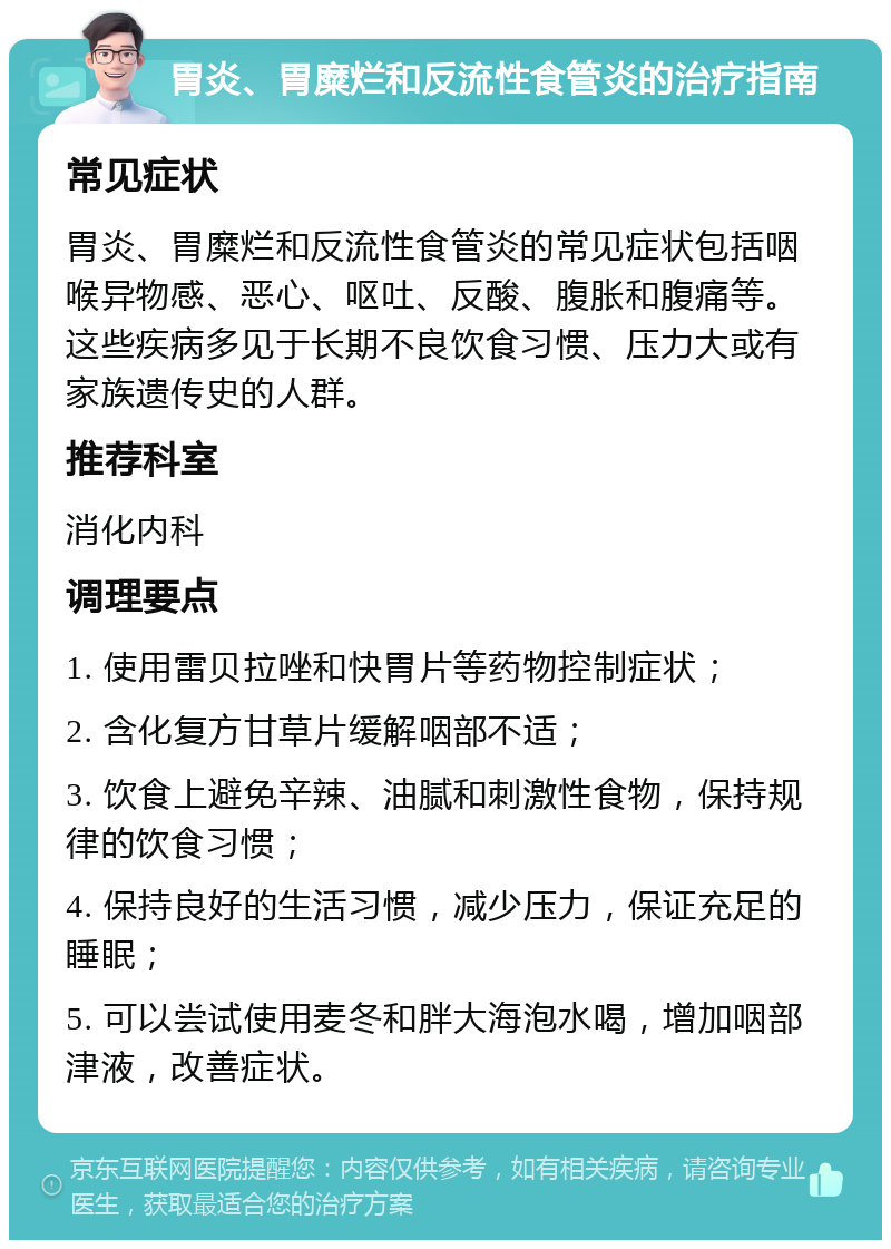 胃炎、胃糜烂和反流性食管炎的治疗指南 常见症状 胃炎、胃糜烂和反流性食管炎的常见症状包括咽喉异物感、恶心、呕吐、反酸、腹胀和腹痛等。这些疾病多见于长期不良饮食习惯、压力大或有家族遗传史的人群。 推荐科室 消化内科 调理要点 1. 使用雷贝拉唑和快胃片等药物控制症状； 2. 含化复方甘草片缓解咽部不适； 3. 饮食上避免辛辣、油腻和刺激性食物，保持规律的饮食习惯； 4. 保持良好的生活习惯，减少压力，保证充足的睡眠； 5. 可以尝试使用麦冬和胖大海泡水喝，增加咽部津液，改善症状。