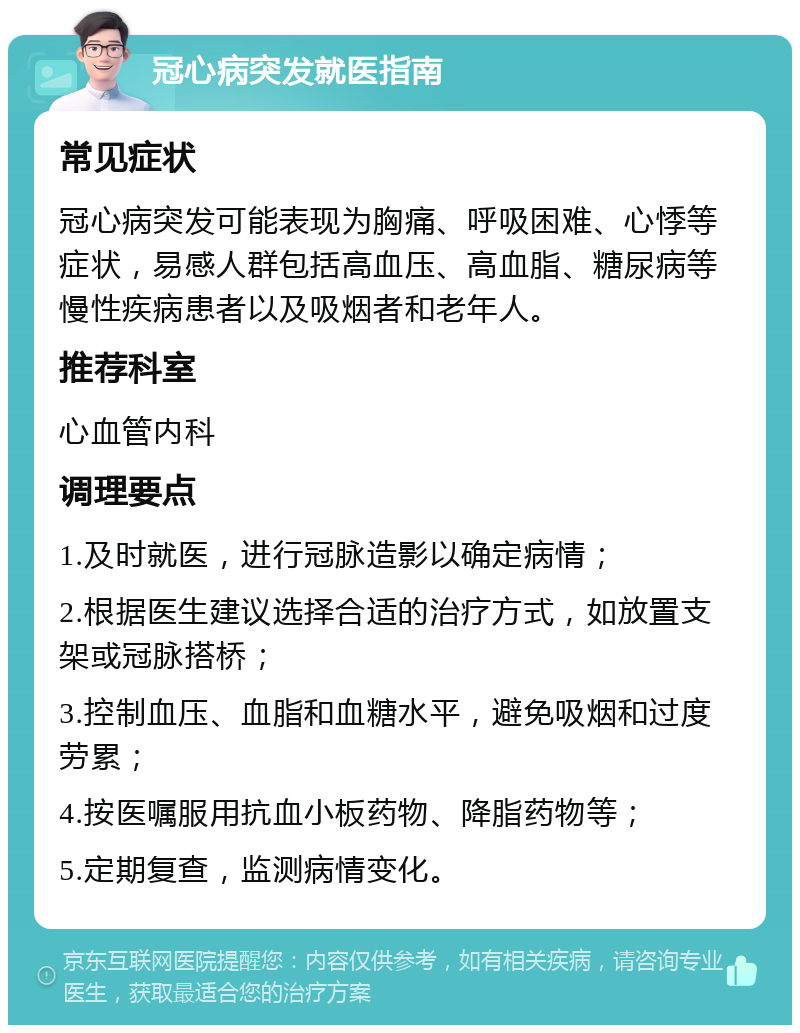 冠心病突发就医指南 常见症状 冠心病突发可能表现为胸痛、呼吸困难、心悸等症状，易感人群包括高血压、高血脂、糖尿病等慢性疾病患者以及吸烟者和老年人。 推荐科室 心血管内科 调理要点 1.及时就医，进行冠脉造影以确定病情； 2.根据医生建议选择合适的治疗方式，如放置支架或冠脉搭桥； 3.控制血压、血脂和血糖水平，避免吸烟和过度劳累； 4.按医嘱服用抗血小板药物、降脂药物等； 5.定期复查，监测病情变化。