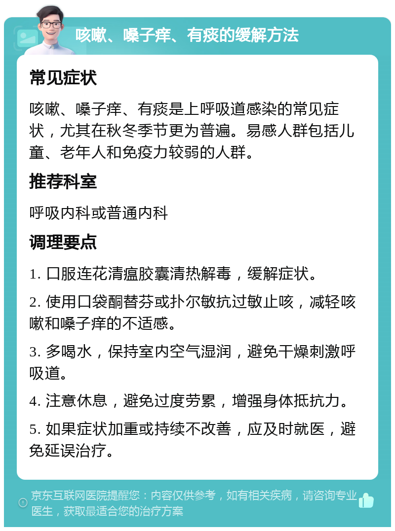 咳嗽、嗓子痒、有痰的缓解方法 常见症状 咳嗽、嗓子痒、有痰是上呼吸道感染的常见症状，尤其在秋冬季节更为普遍。易感人群包括儿童、老年人和免疫力较弱的人群。 推荐科室 呼吸内科或普通内科 调理要点 1. 口服连花清瘟胶囊清热解毒，缓解症状。 2. 使用口袋酮替芬或扑尔敏抗过敏止咳，减轻咳嗽和嗓子痒的不适感。 3. 多喝水，保持室内空气湿润，避免干燥刺激呼吸道。 4. 注意休息，避免过度劳累，增强身体抵抗力。 5. 如果症状加重或持续不改善，应及时就医，避免延误治疗。