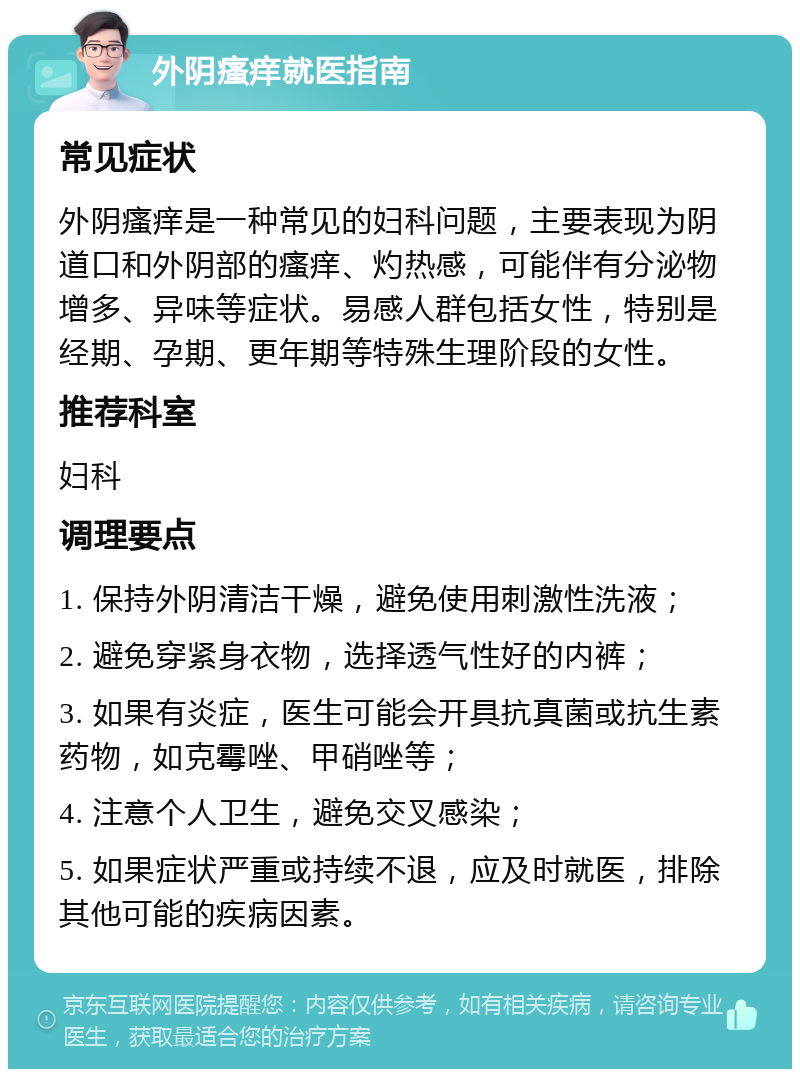 外阴瘙痒就医指南 常见症状 外阴瘙痒是一种常见的妇科问题，主要表现为阴道口和外阴部的瘙痒、灼热感，可能伴有分泌物增多、异味等症状。易感人群包括女性，特别是经期、孕期、更年期等特殊生理阶段的女性。 推荐科室 妇科 调理要点 1. 保持外阴清洁干燥，避免使用刺激性洗液； 2. 避免穿紧身衣物，选择透气性好的内裤； 3. 如果有炎症，医生可能会开具抗真菌或抗生素药物，如克霉唑、甲硝唑等； 4. 注意个人卫生，避免交叉感染； 5. 如果症状严重或持续不退，应及时就医，排除其他可能的疾病因素。