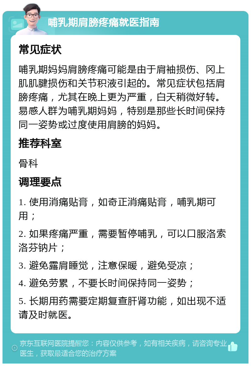 哺乳期肩膀疼痛就医指南 常见症状 哺乳期妈妈肩膀疼痛可能是由于肩袖损伤、冈上肌肌腱损伤和关节积液引起的。常见症状包括肩膀疼痛，尤其在晚上更为严重，白天稍微好转。易感人群为哺乳期妈妈，特别是那些长时间保持同一姿势或过度使用肩膀的妈妈。 推荐科室 骨科 调理要点 1. 使用消痛贴膏，如奇正消痛贴膏，哺乳期可用； 2. 如果疼痛严重，需要暂停哺乳，可以口服洛索洛芬钠片； 3. 避免露肩睡觉，注意保暖，避免受凉； 4. 避免劳累，不要长时间保持同一姿势； 5. 长期用药需要定期复查肝肾功能，如出现不适请及时就医。