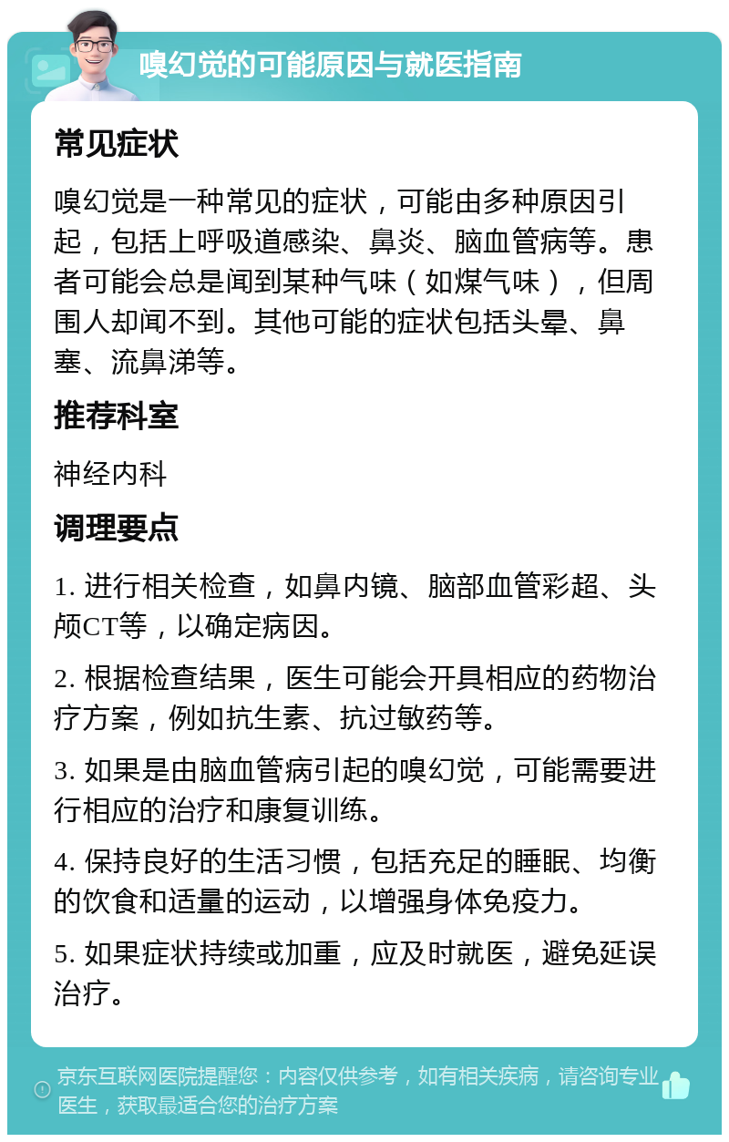 嗅幻觉的可能原因与就医指南 常见症状 嗅幻觉是一种常见的症状，可能由多种原因引起，包括上呼吸道感染、鼻炎、脑血管病等。患者可能会总是闻到某种气味（如煤气味），但周围人却闻不到。其他可能的症状包括头晕、鼻塞、流鼻涕等。 推荐科室 神经内科 调理要点 1. 进行相关检查，如鼻内镜、脑部血管彩超、头颅CT等，以确定病因。 2. 根据检查结果，医生可能会开具相应的药物治疗方案，例如抗生素、抗过敏药等。 3. 如果是由脑血管病引起的嗅幻觉，可能需要进行相应的治疗和康复训练。 4. 保持良好的生活习惯，包括充足的睡眠、均衡的饮食和适量的运动，以增强身体免疫力。 5. 如果症状持续或加重，应及时就医，避免延误治疗。