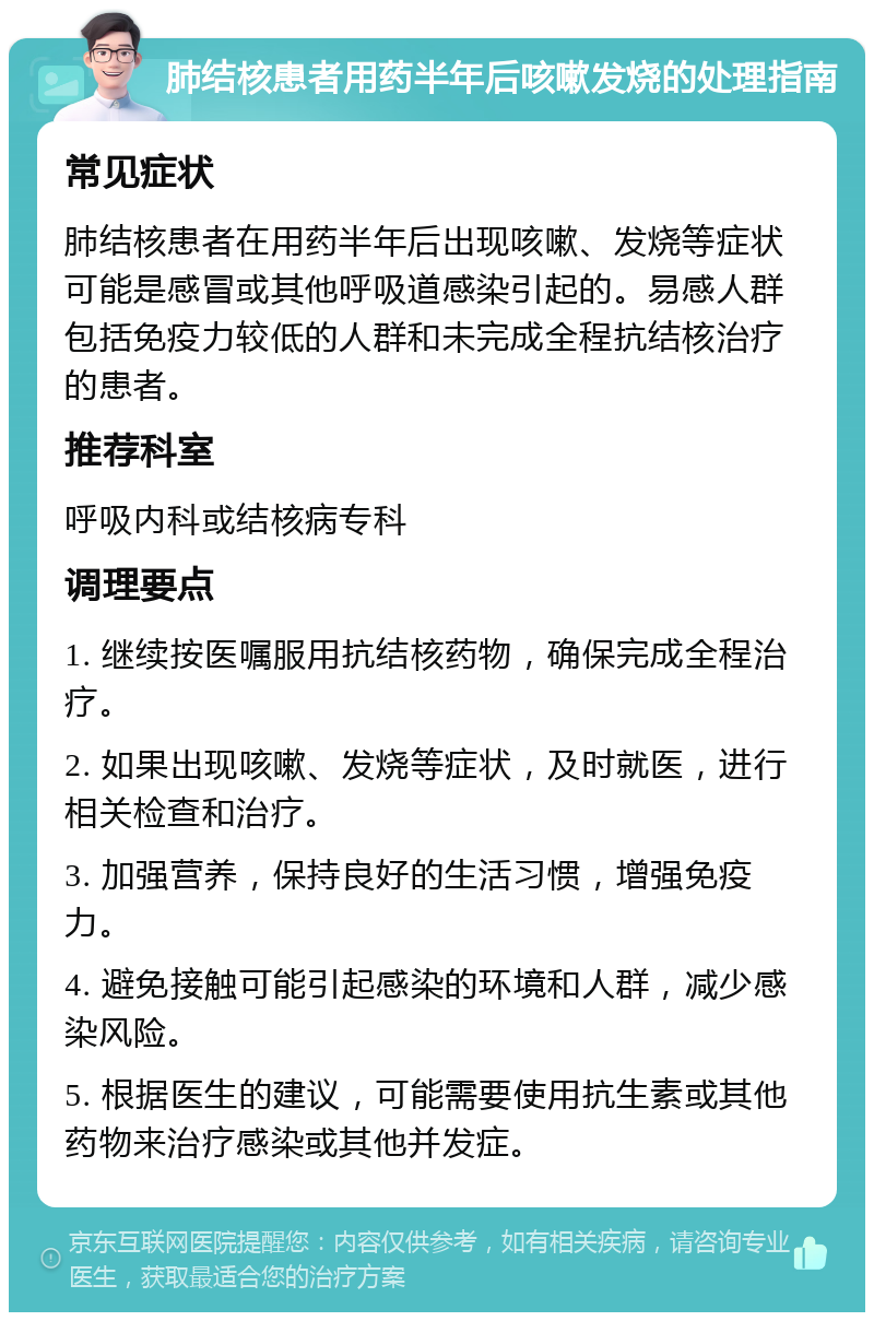 肺结核患者用药半年后咳嗽发烧的处理指南 常见症状 肺结核患者在用药半年后出现咳嗽、发烧等症状可能是感冒或其他呼吸道感染引起的。易感人群包括免疫力较低的人群和未完成全程抗结核治疗的患者。 推荐科室 呼吸内科或结核病专科 调理要点 1. 继续按医嘱服用抗结核药物，确保完成全程治疗。 2. 如果出现咳嗽、发烧等症状，及时就医，进行相关检查和治疗。 3. 加强营养，保持良好的生活习惯，增强免疫力。 4. 避免接触可能引起感染的环境和人群，减少感染风险。 5. 根据医生的建议，可能需要使用抗生素或其他药物来治疗感染或其他并发症。