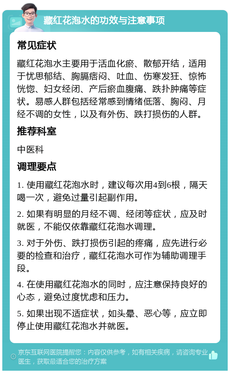 藏红花泡水的功效与注意事项 常见症状 藏红花泡水主要用于活血化瘀、散郁开结，适用于忧思郁结、胸膈痞闷、吐血、伤寒发狂、惊怖恍惚、妇女经闭、产后瘀血腹痛、跌扑肿痛等症状。易感人群包括经常感到情绪低落、胸闷、月经不调的女性，以及有外伤、跌打损伤的人群。 推荐科室 中医科 调理要点 1. 使用藏红花泡水时，建议每次用4到6根，隔天喝一次，避免过量引起副作用。 2. 如果有明显的月经不调、经闭等症状，应及时就医，不能仅依靠藏红花泡水调理。 3. 对于外伤、跌打损伤引起的疼痛，应先进行必要的检查和治疗，藏红花泡水可作为辅助调理手段。 4. 在使用藏红花泡水的同时，应注意保持良好的心态，避免过度忧虑和压力。 5. 如果出现不适症状，如头晕、恶心等，应立即停止使用藏红花泡水并就医。