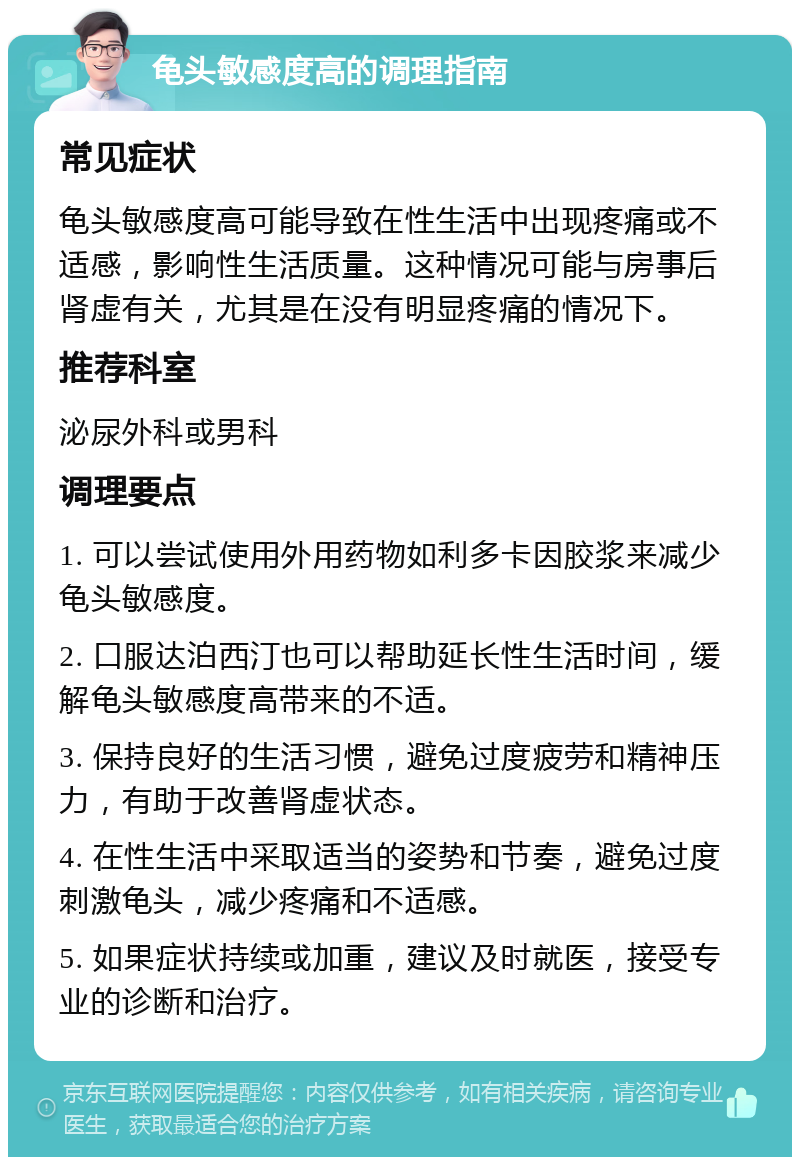 龟头敏感度高的调理指南 常见症状 龟头敏感度高可能导致在性生活中出现疼痛或不适感，影响性生活质量。这种情况可能与房事后肾虚有关，尤其是在没有明显疼痛的情况下。 推荐科室 泌尿外科或男科 调理要点 1. 可以尝试使用外用药物如利多卡因胶浆来减少龟头敏感度。 2. 口服达泊西汀也可以帮助延长性生活时间，缓解龟头敏感度高带来的不适。 3. 保持良好的生活习惯，避免过度疲劳和精神压力，有助于改善肾虚状态。 4. 在性生活中采取适当的姿势和节奏，避免过度刺激龟头，减少疼痛和不适感。 5. 如果症状持续或加重，建议及时就医，接受专业的诊断和治疗。