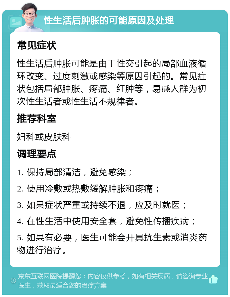 性生活后肿胀的可能原因及处理 常见症状 性生活后肿胀可能是由于性交引起的局部血液循环改变、过度刺激或感染等原因引起的。常见症状包括局部肿胀、疼痛、红肿等，易感人群为初次性生活者或性生活不规律者。 推荐科室 妇科或皮肤科 调理要点 1. 保持局部清洁，避免感染； 2. 使用冷敷或热敷缓解肿胀和疼痛； 3. 如果症状严重或持续不退，应及时就医； 4. 在性生活中使用安全套，避免性传播疾病； 5. 如果有必要，医生可能会开具抗生素或消炎药物进行治疗。