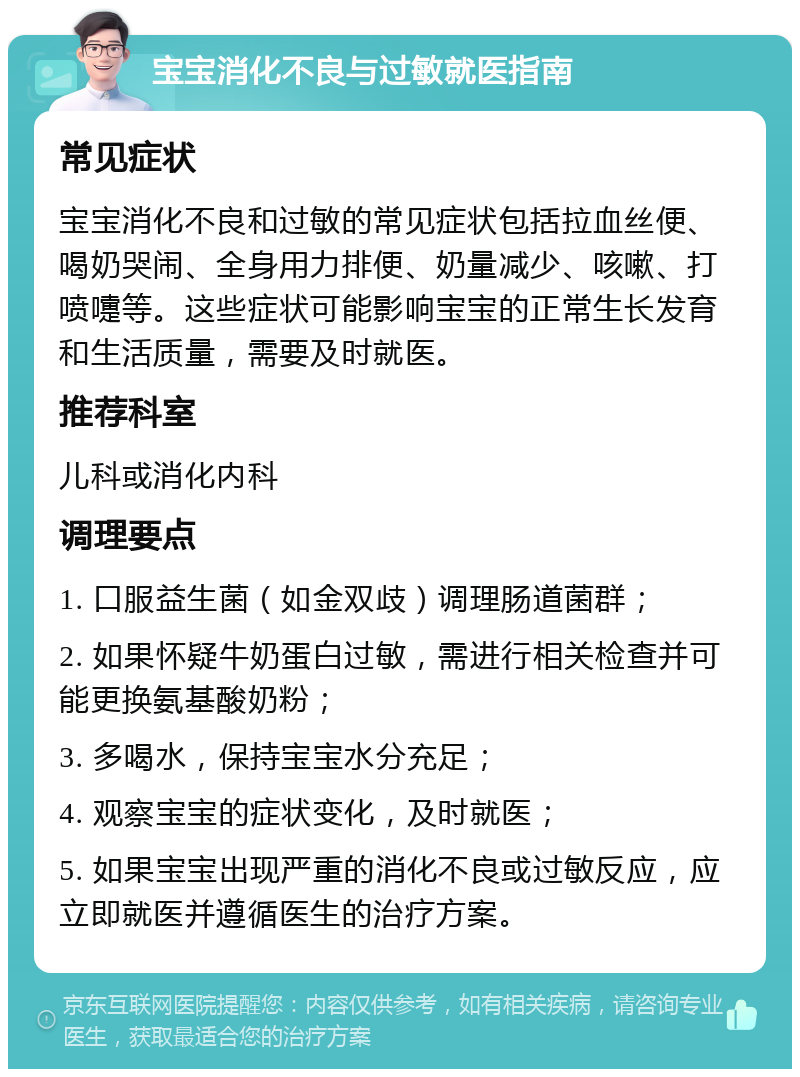 宝宝消化不良与过敏就医指南 常见症状 宝宝消化不良和过敏的常见症状包括拉血丝便、喝奶哭闹、全身用力排便、奶量减少、咳嗽、打喷嚏等。这些症状可能影响宝宝的正常生长发育和生活质量，需要及时就医。 推荐科室 儿科或消化内科 调理要点 1. 口服益生菌（如金双歧）调理肠道菌群； 2. 如果怀疑牛奶蛋白过敏，需进行相关检查并可能更换氨基酸奶粉； 3. 多喝水，保持宝宝水分充足； 4. 观察宝宝的症状变化，及时就医； 5. 如果宝宝出现严重的消化不良或过敏反应，应立即就医并遵循医生的治疗方案。