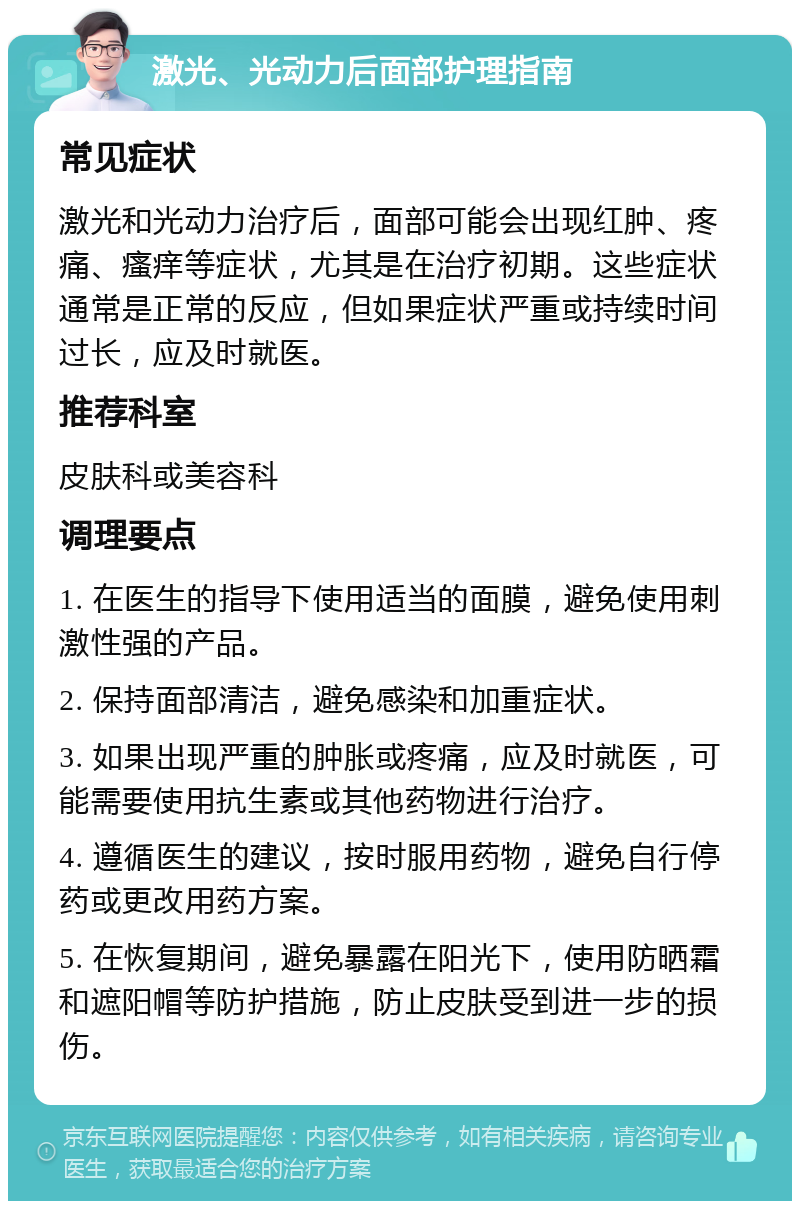 激光、光动力后面部护理指南 常见症状 激光和光动力治疗后，面部可能会出现红肿、疼痛、瘙痒等症状，尤其是在治疗初期。这些症状通常是正常的反应，但如果症状严重或持续时间过长，应及时就医。 推荐科室 皮肤科或美容科 调理要点 1. 在医生的指导下使用适当的面膜，避免使用刺激性强的产品。 2. 保持面部清洁，避免感染和加重症状。 3. 如果出现严重的肿胀或疼痛，应及时就医，可能需要使用抗生素或其他药物进行治疗。 4. 遵循医生的建议，按时服用药物，避免自行停药或更改用药方案。 5. 在恢复期间，避免暴露在阳光下，使用防晒霜和遮阳帽等防护措施，防止皮肤受到进一步的损伤。