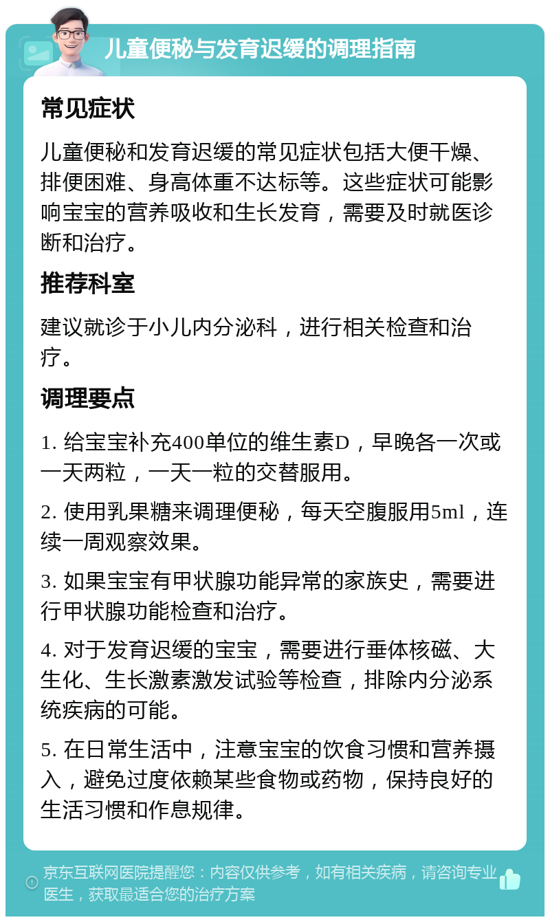 儿童便秘与发育迟缓的调理指南 常见症状 儿童便秘和发育迟缓的常见症状包括大便干燥、排便困难、身高体重不达标等。这些症状可能影响宝宝的营养吸收和生长发育，需要及时就医诊断和治疗。 推荐科室 建议就诊于小儿内分泌科，进行相关检查和治疗。 调理要点 1. 给宝宝补充400单位的维生素D，早晚各一次或一天两粒，一天一粒的交替服用。 2. 使用乳果糖来调理便秘，每天空腹服用5ml，连续一周观察效果。 3. 如果宝宝有甲状腺功能异常的家族史，需要进行甲状腺功能检查和治疗。 4. 对于发育迟缓的宝宝，需要进行垂体核磁、大生化、生长激素激发试验等检查，排除内分泌系统疾病的可能。 5. 在日常生活中，注意宝宝的饮食习惯和营养摄入，避免过度依赖某些食物或药物，保持良好的生活习惯和作息规律。