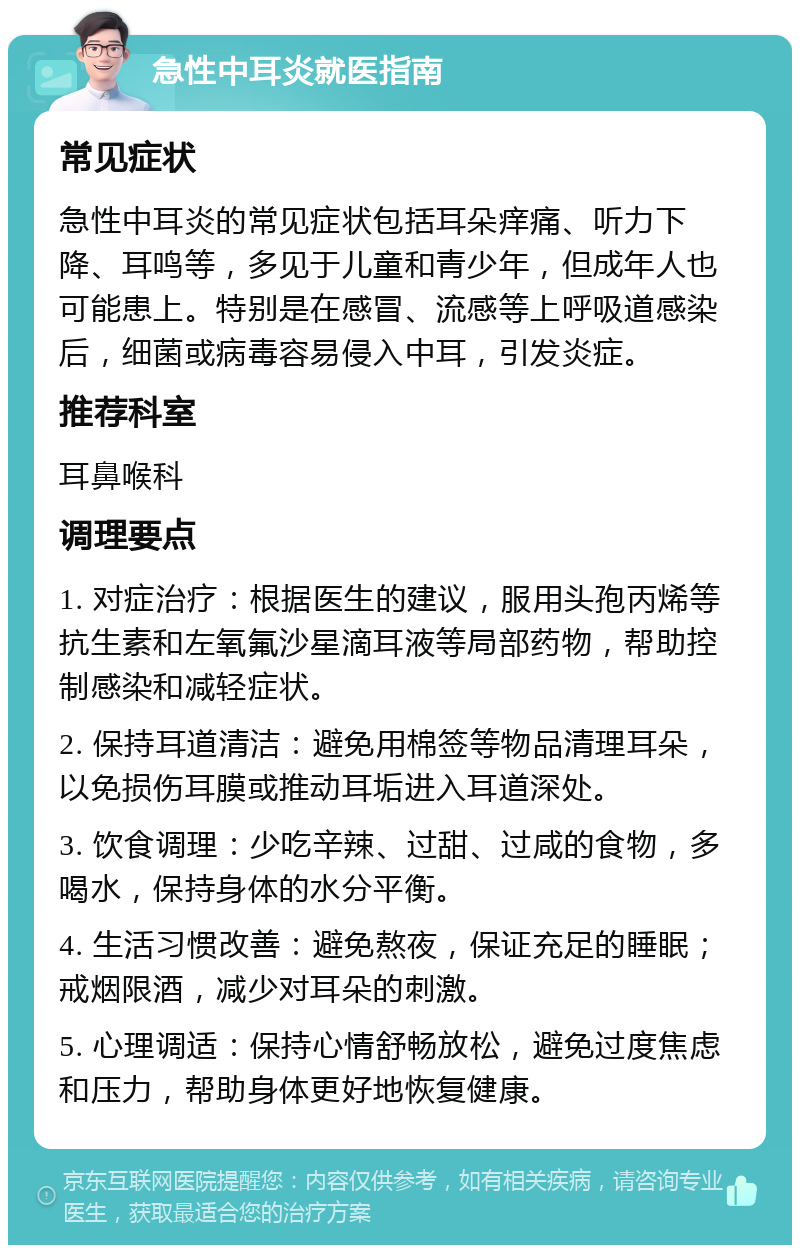 急性中耳炎就医指南 常见症状 急性中耳炎的常见症状包括耳朵痒痛、听力下降、耳鸣等，多见于儿童和青少年，但成年人也可能患上。特别是在感冒、流感等上呼吸道感染后，细菌或病毒容易侵入中耳，引发炎症。 推荐科室 耳鼻喉科 调理要点 1. 对症治疗：根据医生的建议，服用头孢丙烯等抗生素和左氧氟沙星滴耳液等局部药物，帮助控制感染和减轻症状。 2. 保持耳道清洁：避免用棉签等物品清理耳朵，以免损伤耳膜或推动耳垢进入耳道深处。 3. 饮食调理：少吃辛辣、过甜、过咸的食物，多喝水，保持身体的水分平衡。 4. 生活习惯改善：避免熬夜，保证充足的睡眠；戒烟限酒，减少对耳朵的刺激。 5. 心理调适：保持心情舒畅放松，避免过度焦虑和压力，帮助身体更好地恢复健康。