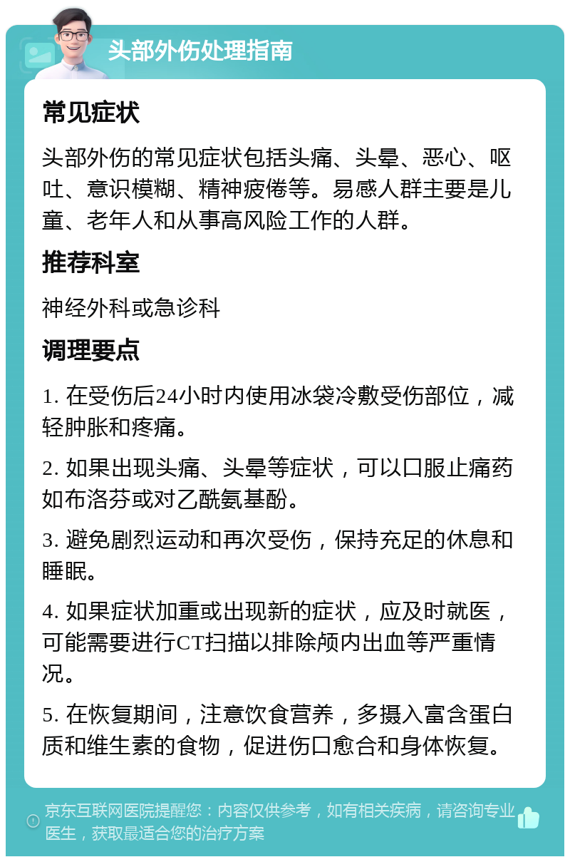 头部外伤处理指南 常见症状 头部外伤的常见症状包括头痛、头晕、恶心、呕吐、意识模糊、精神疲倦等。易感人群主要是儿童、老年人和从事高风险工作的人群。 推荐科室 神经外科或急诊科 调理要点 1. 在受伤后24小时内使用冰袋冷敷受伤部位，减轻肿胀和疼痛。 2. 如果出现头痛、头晕等症状，可以口服止痛药如布洛芬或对乙酰氨基酚。 3. 避免剧烈运动和再次受伤，保持充足的休息和睡眠。 4. 如果症状加重或出现新的症状，应及时就医，可能需要进行CT扫描以排除颅内出血等严重情况。 5. 在恢复期间，注意饮食营养，多摄入富含蛋白质和维生素的食物，促进伤口愈合和身体恢复。