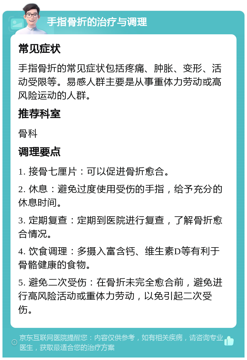 手指骨折的治疗与调理 常见症状 手指骨折的常见症状包括疼痛、肿胀、变形、活动受限等。易感人群主要是从事重体力劳动或高风险运动的人群。 推荐科室 骨科 调理要点 1. 接骨七厘片：可以促进骨折愈合。 2. 休息：避免过度使用受伤的手指，给予充分的休息时间。 3. 定期复查：定期到医院进行复查，了解骨折愈合情况。 4. 饮食调理：多摄入富含钙、维生素D等有利于骨骼健康的食物。 5. 避免二次受伤：在骨折未完全愈合前，避免进行高风险活动或重体力劳动，以免引起二次受伤。