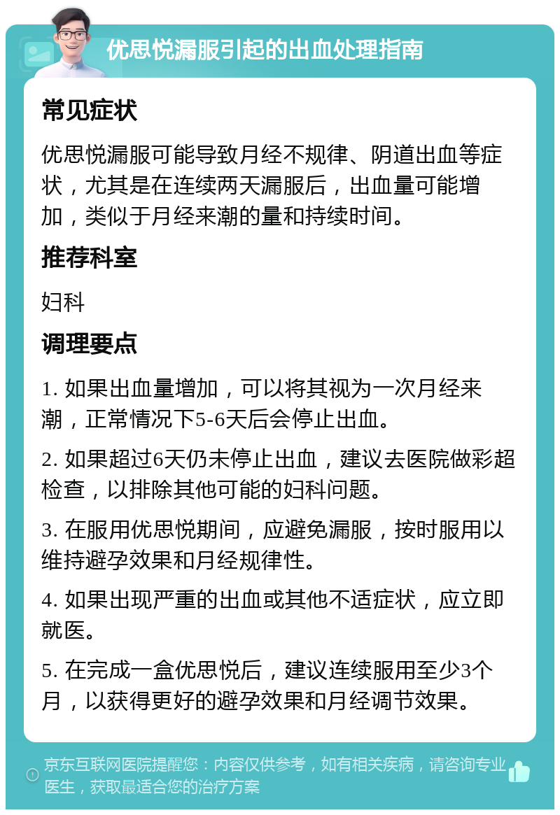 优思悦漏服引起的出血处理指南 常见症状 优思悦漏服可能导致月经不规律、阴道出血等症状，尤其是在连续两天漏服后，出血量可能增加，类似于月经来潮的量和持续时间。 推荐科室 妇科 调理要点 1. 如果出血量增加，可以将其视为一次月经来潮，正常情况下5-6天后会停止出血。 2. 如果超过6天仍未停止出血，建议去医院做彩超检查，以排除其他可能的妇科问题。 3. 在服用优思悦期间，应避免漏服，按时服用以维持避孕效果和月经规律性。 4. 如果出现严重的出血或其他不适症状，应立即就医。 5. 在完成一盒优思悦后，建议连续服用至少3个月，以获得更好的避孕效果和月经调节效果。