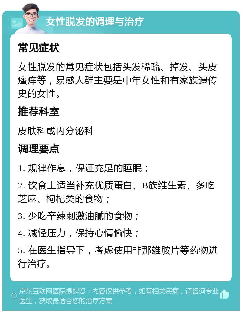 女性脱发的调理与治疗 常见症状 女性脱发的常见症状包括头发稀疏、掉发、头皮瘙痒等，易感人群主要是中年女性和有家族遗传史的女性。 推荐科室 皮肤科或内分泌科 调理要点 1. 规律作息，保证充足的睡眠； 2. 饮食上适当补充优质蛋白、B族维生素、多吃芝麻、枸杞类的食物； 3. 少吃辛辣刺激油腻的食物； 4. 减轻压力，保持心情愉快； 5. 在医生指导下，考虑使用非那雄胺片等药物进行治疗。