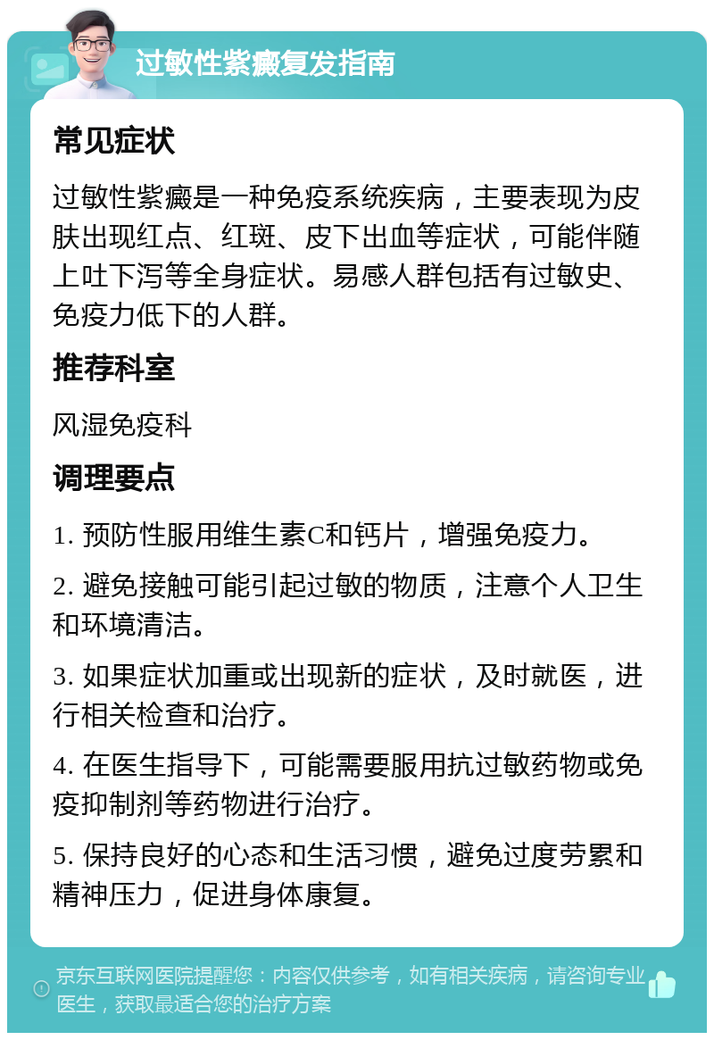 过敏性紫癜复发指南 常见症状 过敏性紫癜是一种免疫系统疾病，主要表现为皮肤出现红点、红斑、皮下出血等症状，可能伴随上吐下泻等全身症状。易感人群包括有过敏史、免疫力低下的人群。 推荐科室 风湿免疫科 调理要点 1. 预防性服用维生素C和钙片，增强免疫力。 2. 避免接触可能引起过敏的物质，注意个人卫生和环境清洁。 3. 如果症状加重或出现新的症状，及时就医，进行相关检查和治疗。 4. 在医生指导下，可能需要服用抗过敏药物或免疫抑制剂等药物进行治疗。 5. 保持良好的心态和生活习惯，避免过度劳累和精神压力，促进身体康复。