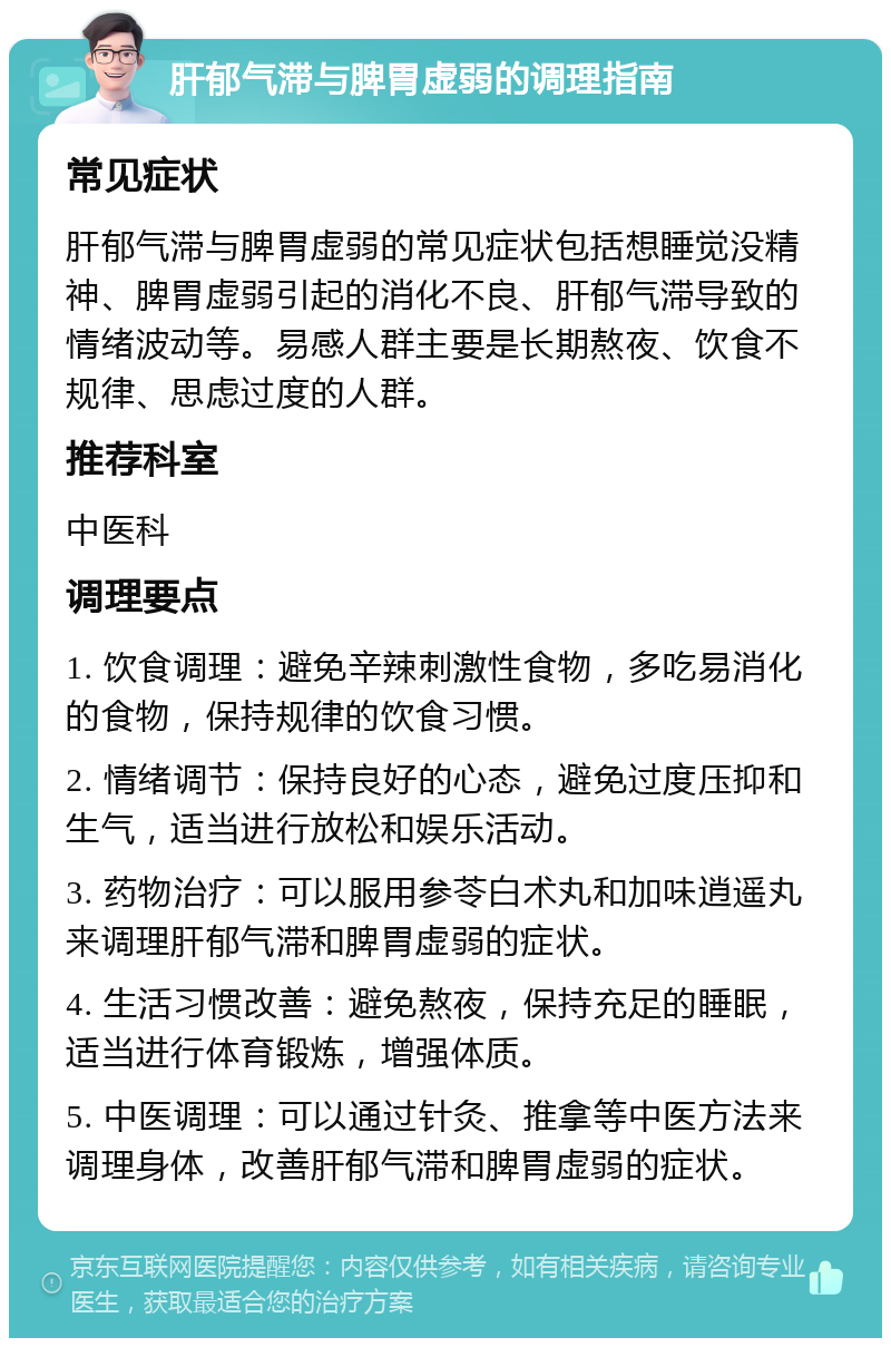 肝郁气滞与脾胃虚弱的调理指南 常见症状 肝郁气滞与脾胃虚弱的常见症状包括想睡觉没精神、脾胃虚弱引起的消化不良、肝郁气滞导致的情绪波动等。易感人群主要是长期熬夜、饮食不规律、思虑过度的人群。 推荐科室 中医科 调理要点 1. 饮食调理：避免辛辣刺激性食物，多吃易消化的食物，保持规律的饮食习惯。 2. 情绪调节：保持良好的心态，避免过度压抑和生气，适当进行放松和娱乐活动。 3. 药物治疗：可以服用参苓白术丸和加味逍遥丸来调理肝郁气滞和脾胃虚弱的症状。 4. 生活习惯改善：避免熬夜，保持充足的睡眠，适当进行体育锻炼，增强体质。 5. 中医调理：可以通过针灸、推拿等中医方法来调理身体，改善肝郁气滞和脾胃虚弱的症状。