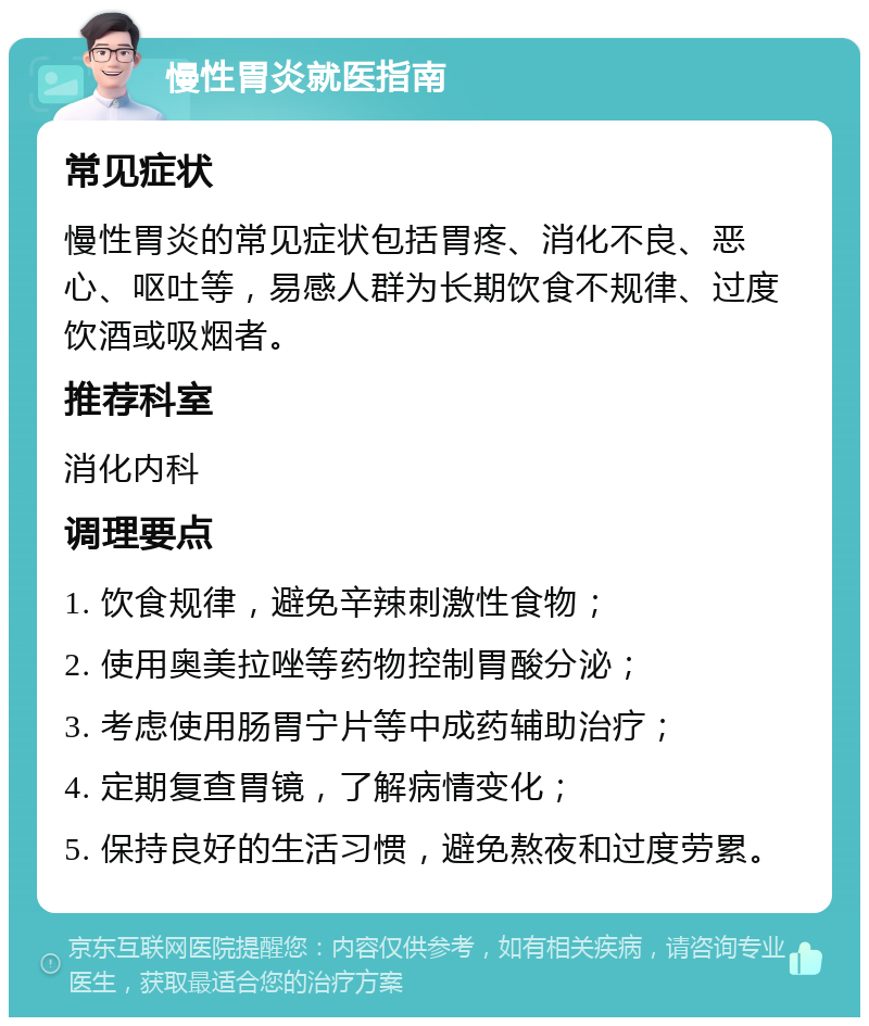 慢性胃炎就医指南 常见症状 慢性胃炎的常见症状包括胃疼、消化不良、恶心、呕吐等，易感人群为长期饮食不规律、过度饮酒或吸烟者。 推荐科室 消化内科 调理要点 1. 饮食规律，避免辛辣刺激性食物； 2. 使用奥美拉唑等药物控制胃酸分泌； 3. 考虑使用肠胃宁片等中成药辅助治疗； 4. 定期复查胃镜，了解病情变化； 5. 保持良好的生活习惯，避免熬夜和过度劳累。